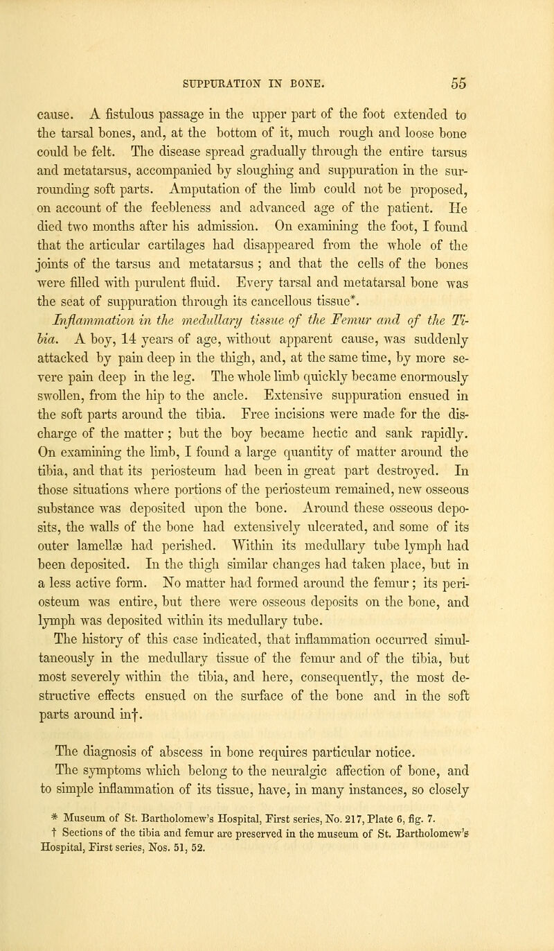 cause. A fistulous passage in the upper part of the foot extended to the tarsal bones, and, at the bottom of it, much rough and loose bone could be felt. The disease spread gradually through the entire tarsus and metatarsus, accompanied by sloughing and suppuration in the sur- rounding soft parts. Amputation of the limb could not be proposed, on account of the feebleness and advanced age of the patient. He died two months after his admission. On examining the foot, I found that the articular cartilages had disappeared from the whole of the joints of the tarsus and metatarsus ; and that the cells of the bones were filled with purulent fluid. Every tarsal and metatarsal bone was the seat of suppuration through its cancellous tissue*. Inflammation in the medullary tissue of the Femur and of the Ti- bia. A boy, 14 years of age, without apparent cause, was suddenly attacked by pain deep in the thigh, and, at the same time, by more se- vere pain deep in the leg. The whole limb quickly became enormously swollen, from the hip to the ancle. Extensive suppuration ensued in the soft parts around the tibia. Free incisions were made for the dis- charge of the matter; but the boy became hectic and sank rapidly. On examining the limb, I found a large quantity of matter around the tibia, and that its periosteum had been in great part destroyed. In those situations where portions of the periosteum remained, new osseous substance was deposited upon the bone. Around these osseous depo- sits, the walls of the bone had extensively ulcerated, and some of its outer lamellae had perished. Within its medullary tube lymph had been deposited. In the thigh similar changes had taken place, but in a less active form. No matter had formed around the femur; its peri- osteum was entire, but there were osseous deposits on the bone, and lymph was deposited within its medullary tube. The history of this case indicated, that inflammation occurred simul- taneously in the medullary tissue of the femur and of the tibia, but most severely within the tibia, and here, consequently, the most de- structive effects ensued on the surface of the bone and in the soft parts around inf. The diagnosis of abscess in bone requires particular notice. The symptoms which belong to the neuralgic affection of bone, and to simple inflammation of its tissue, have, in many instances, so closely * Museum of St. Bartholomew's Hospital, First series, No. 217, Plate 6, fig. 7. t Sections of the tibia and femur are preserved in the museum of St. Bartholomew's Hospital, First series, Nos. 51, 52.