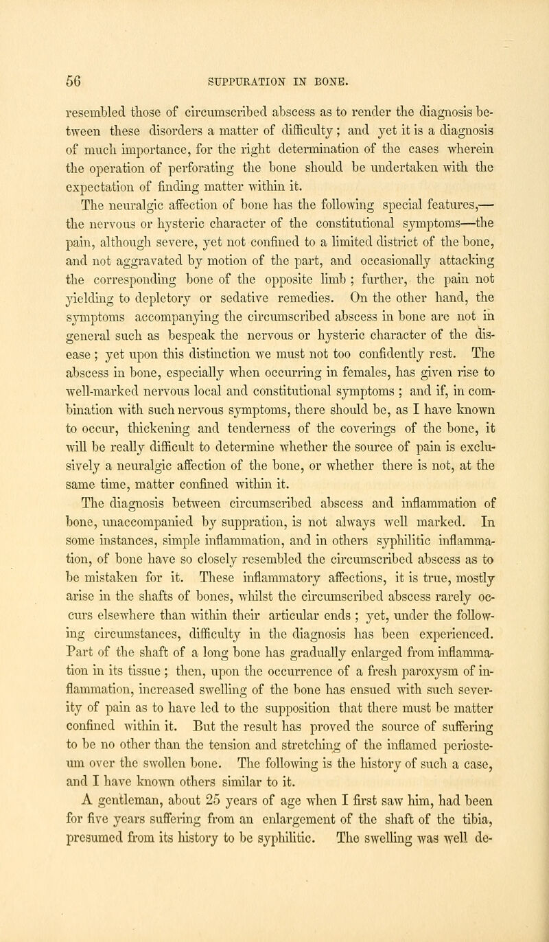 resembled those of circumscribed abscess as to render the diagnosis be- tween these disorders a matter of difficulty; and yet it is a diagnosis of much importance, for the right determination of the cases wherein the operation of perforating the bone should be undertaken with the expectation of finding matter within it. The neuralgic affection of bone has the following special features,— the nervous or hysteric character of the constitutional symptoms—the pain, although severe, yet not confined to a limited district of the bone, and not aggravated by motion of the part, and occasionally attacking the corresponding bone of the opposite limb ; further, the pain not yielding to depletory or sedative remedies. On the other hand, the symptoms accompanying the circumscribed abscess in bone are not in general such as bespeak the nervous or hysteric character of the dis- ease ; yet upon this distinction we must not too confidently rest. The abscess in bone, especially when occurring in females, has given rise to well-marked nervous local and constitutional symptoms ; and if, in com- bination Avith such nervous symptoms, there should be, as I have known to occur, thickening and tenderness of the coverings of the bone, it will be really difficult to determine whether the source of pain is exclu- sively a neuralgic affection of the bone, or whether there is not, at the same time, matter confined within it. The diagnosis between circumscribed abscess and inflammation of bone, unaccompanied by suppration, is not always well marked. In some instances, simple inflammation, and in others syphilitic inflamma- tion, of bone have so closely resembled the circumscribed abscess as to be mistaken for it. These inflammatory affections, it is true, mostly arise in the shafts of bones, whilst the circumscribed abscess rarely oc- curs elsewhere than within their articular ends ; yet, under the follow- ing circumstances, difficulty in the diagnosis has been experienced. Part of the shaft of a long bone has gradually enlarged from inflamma- tion in its tissue ; then, upon the occurrence of a fresh paroxysm of in- flammation, increased swelling of the bone has ensued with such sever- ity of pain as to have led to the supposition that there must be matter confined within it. But the result has proved the source of suffering to be no other than the tension and stretching of the inflamed perioste- um over the swollen bone. The following is the history of such a case, and I have known others similar to it. A gentleman, about 25 years of age when I first saw him, had been for five years suffering from an enlargement of the shaft of the tibia, presumed from its history to be syphilitic. The swelling was well de-