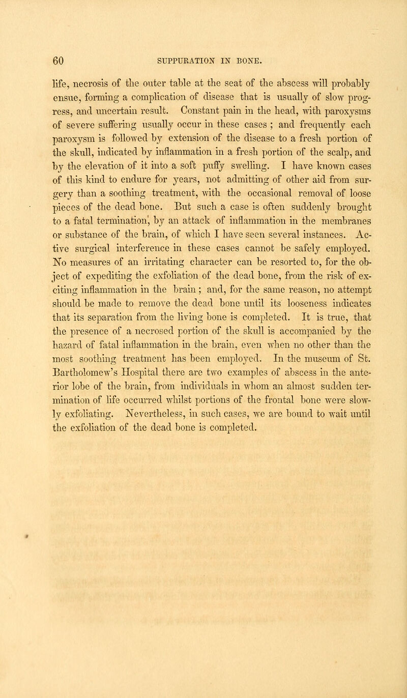 life, necrosis of the outer table at the seat of the abscess will probably ensue, forming a complication of disease that is usually of slow prog- ress, and uncertain result. Constant pain in the head, with paroxysms of severe suffering usually occur in these cases ; and frequently each paroxysm is followed by extension of the disease to a fresh portion of the skull, indicated by inflammation in a fresh portion of the scalp, and by the elevation of it into a soft puffy swelling. I have known cases of this kind to endure for years, not admitting of other aid from sur- gery than a soothing treatment, with the occasional removal of loose pieces of the dead bone. But such a case is often suddenly brought to a fatal termination', by an attack of inflammation in the membranes or substance of the brain, of which I have seen several instances. Ac- tive surgical interference in these cases cannot be safely employed. No measures of an irritating character can be resorted to, for the ob- ject of expediting the exfoliation of the dead bone, from the risk of ex- citing inflammation in the brain ; and, for the same reason, no attempt should be made to remove the dead bone until its' looseness indicates that its separation from the living bone is completed. It is true, that the presence of a necrosed portion of the skull is accompanied by the hazard of fatal inflammation in the brain, even when no other than the most soothing treatment has been employed. In the museum of St. Bartholomew's Hospital there are two examples of abscess in the ante- rior lobe of the brain, from individuals in whom an almost sudden ter- mination of life occurred whilst portions of the frontal bone were slow- ly exfoliating. Nevertheless, in such cases, we are bound to wait until the exfoliation of the dead bone is completed.