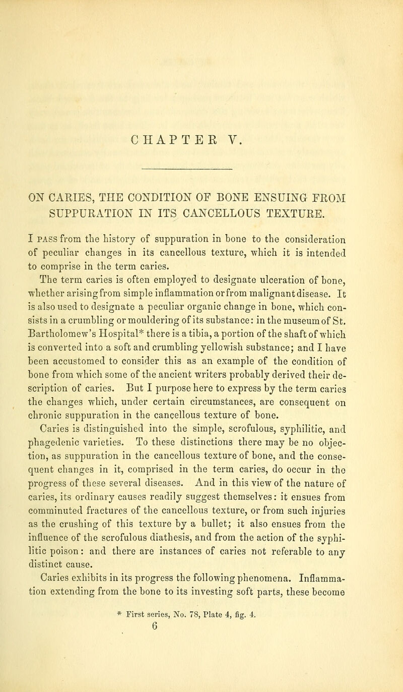 ON CARIES, THE CONDITION OF BONE ENSUING FROM SUPPURATION IN ITS CANCELLOUS TEXTURE. I pass from the history of suppuration in bone to the consideration of peculiar changes in its cancellous texture, which it is intended to comprise in the term caries. The term caries is often employed to designate ulceration of bone, whether arising from simple inflammation or from malignant disease. It is also used to designate a peculiar organic change in bone, which con- sists in a crumbling or mouldering of its substance: in the museum of St. Bartholomew's Hospital* there is a tibia, a portion of the shaft of which is converted into a soft and crumbling yellowish substance; and I have been accustomed to consider this as an example of the condition of bone from which some of the ancient writers probably derived their de- scription of caries. But I purpose here to express by the term caries the changes which, under certain circumstances, are consequent on chronic suppuration in the cancellous texture of bone. Caries is distinguished into the simple, scrofulous, syphilitic, and phagedenic varieties. To these distinctions there may be no objec- tion, as suppuration in the cancellous texture of bone, and the conse- quent changes in it, comprised in the term caries, do occur in the progress of these several diseases. And in this view of the nature of caries, its ordinary causes readily suggest themselves: it ensues from comminuted fractures of the cancellous texture, or from such injuries as the crushing of this texture by a bullet; it also ensues from the influence of the scrofulous diathesis, and from the action of the syphi- litic poison: and there are instances of caries not referable to any distinct cause. Caries exhibits in its progress the following phenomena. Inflamma- tion extending from the bone to its investing soft parts, these become