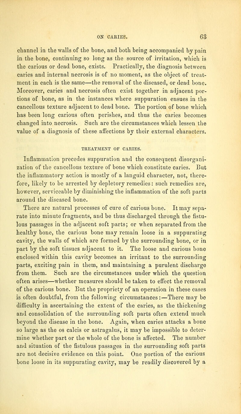 channel in the walls of the bone, and both being accompanied by pain in the bone, continuing so long as the source of irritation, which is the carious or dead bone, exists. Practically, the diagnosis between caries and internal necrosis is of no moment, as the object of treat- ment in each is the same—the removal of the diseased, or dead bone. Moreover, caries and necrosis often exist together in adjacent por- tions of bone, as in the instances where suppuration ensues in the cancellous texture adjacent to dead bone. The portion of bone which has been long carious often perishes, and thus the caries becomes changed into necrosis. Such are the circumstances which lessen the value of a diagnosis of these affections by their external characters. TREATMENT OP CARIES. Inflammation precedes suppuration and the consequent disorgani- zation of the cancellous texture of bone which constitute caries. But the inflammatory action is mostly of a languid character, not, there- fore, likely to be arrested by depletory remedies: such remedies are, however, serviceable by diminishing the inflammation of the soft parts around the diseased bone. There are natural processes of cure of carious bone. It may sepa- rate into minute fragments, and be thus discharged through the fistu- lous passages in the adjacent soft parts; or when separated from the healthy bone, the carious bone may remain loose in a suppurating cavity, the walls of which are formed by the surrounding bone, or in part by the soft tissues adjacent to it. The loose and carious bone enclosed within this cavity becomes an irritant to the surrounding parts, exciting pain in them, and maintaining a purulent discharge from them. Such are the circumstances under which the question often arises—whether measures should be taken to effect the removal of the carious bone. But the propriety of an operation in these cases is often doubtful, from the following circumstances:—There may be difficulty in ascertaining the extent of the caries, as the thickening and consolidation of the surrounding soft parts often extend much beyond the disease in the bone. Again, when caries attacks a bone so large as the os calcis or astragalus, it may be impossible to deter- mine whether part or the whole of the bone is affected. The number and situation of the fistulous passages in the surrounding soft parts are not decisive evidence on this point. One portion of the carious bone loose in its suppurating cavity, may be readily discovered by a