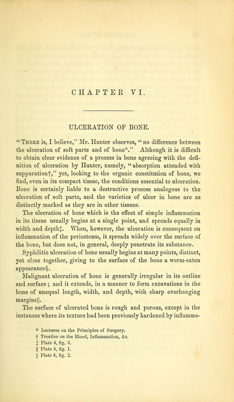 ULCERATION OF BONE.  There is, I believe, Mr. Hunter observes,  no difference between the ulceration of soft parts and of bone*. Although it is difficult to obtain clear evidence of a process in bone agreeing with the defi- nition of ulceration by Hunter, namely,  absorption attended with suppuration!, yet, looking to the organic constitution of bone, we find, even in its compact tissue, the conditions essential to ulceration. Bone is certainly liable to a destructive process analogous to the ulceration of soft parts, and the varieties of ulcer in bone are as distinctly marked as they are in other tissues. The ulceration of bone which is the effect of simple inflammation in its tissue usually begins at a single point, and spreads equally in width and depthj. When, however, the ulceration is consequent on inflammation of the periosteum, it spreads widely over the surface of the bone, but does not, in general, deeply penetrate its substance. Syphilitic ulceration of bone usually begins at many points, distinct, yet close together, giving to the surface of the bone a worm-eaten appearance§. Malignant ulceration of bone is generally irregular in its outline and surface; and it extends, in a manner to form excavations in the bone of unequal length, width, and depth, with sharp overhanging margins|[. The surface of ulcerated bone is rough and porous, except in the instances where its texture had been previously hardened by inflamma- * Lectures on the Principles of Surgery, f Treatise on the Blood, Inflammation, &c. X Plate 4, fig. 3. I Plate 4, fig. 1. || Plate 4, fig. 2.