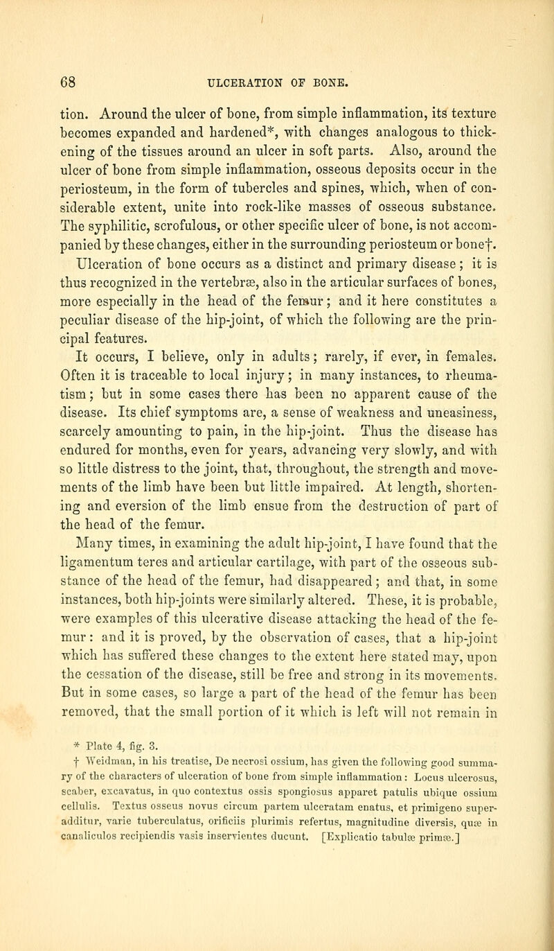 tion. Around the ulcer of bone, from simple inflammation, its texture becomes expanded and hardened*, with changes analogous to thick- ening of the tissues around an ulcer in soft parts. Also, around the ulcer of bone from simple inflammation, osseous deposits occur in the periosteum, in the form of tubercles and spines, which, when of con- siderable extent, unite into rock-like masses of osseous substance. The syphilitic, scrofulous, or other specific ulcer of bone, is not accom- panied by these changes, either in the surrounding periosteum or bonef- Ulceration of bone occurs as a distinct and primary disease; it is thus recognized in the vertebras, also in the articular surfaces of bones, more especially in the head of the femur; and it here constitutes a peculiar disease of the hip-joint, of which the following are the prin- cipal features. It occurs, I believe, only in adults; rarely, if ever, in females. Often it is traceable to local injury; in many instances, to rheuma- tism ; but in some cases there has been no apparent cause of the disease. Its chief symptoms are, a sense of weakness and uneasiness, scarcely amounting to pain, in the hip-joint. Thus the disease has endured for months, even for years, advancing very slowly, and with so little distress to the joint, that, throughout, the strength and move- ments of the limb have been but little impaired. At length, shorten- ing and eversion of the limb ensue from the destruction of part of the head of the femur. Many times, in examining the adult hip-joint, I have found that the ligamentum teres and articular cartilage, with part of the osseous sub- stance of the head of the femur, had disappeared; and that, in some instances, both hip-joints were similarly altered. These, it is probable, were examples of this ulcerative disease attacking the head of the fe- mur : and it is proved, by the observation of cases, that a hip-joint which has suffered these changes to the extent here stated may, upon the cessation of the disease, still be free and strong in its movements. But in some cases, so large a part of the head of the femur has been removed, that the small portion of it which is left will not remain in * Plate 4, fig. 3. I Weidman, in his treatise, De necrosi ossium, has given the following good summa- ry of the characters of ulceration of bone from simple inflammation: Locus ulcerosus, Bcaber, excavatus, in quo contextus ossis spongiosus apparet patulis ubique ossium cellulis. Textus osseus novus circum partem ulceratam enatus, et primigeno super- additur, varie tuberculatus, orificiis plurimis refertus, magnitudine diversis, quje in canaliculos recipiendis vasis inservientes ducunt. [Explicatio tabulre primoe.]