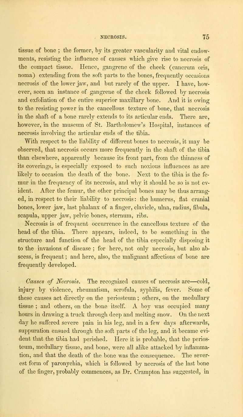 tissue of bone ; the former, by its greater vascularity and vital endow- ments, resisting the influence of causes which give rise to necrosis of the compact tissue. Hence, gangrene of the cheek (cancrum oris, noma) extending from the soft parts to the bones, frequently occasions necrosis of the lower jaw, and but rarely of the upper. I have, how- ever, seen an instance of gangrene of the cheek followed by necrosis and exfoliation of the entire superior maxillary bone. And it is owing to the resisting power in the cancellous texture of bone, that necrosis in the shaft of a bone rarely extends to its articular ends. There are, however, in the museum of St. Bartholomew's Hospital, instances of necrosis involving the articular ends of the tibia. With respect to the liability of different bones to necrosis, it may be observed, that necrosis occurs more frequently in the shaft of the tibia than elsewhere, apparently because its front part, from the thinness of its coverings, is especially exposed to such noxious influences as are likely to occasion the death of the bone. Next to the tibia is the fe- mur in the frequency of its necrosis, and why it should be so is not ev- ident. After the femur, the other principal bones may be thus arrang- ed, in respect to their liability to necrosis: the humerus, flat cranial bones, lower jaw, last phalanx of a finger, clavicle, ulna, radius, fibula, scapula, upper jaw, pelvic bones, sternum, ribs. Necrosis is of frequent occurrence in the cancellous texture of the head of the tibia. There appears, indeed, to be something in the structure and function of the head of the tibia especially disposing it to the invasions of disease ; for here, not only necrosis, but also ab- scess, is frequent; and here, also, the malignant affections of bone are frequently developed. Causes of Necrosis. The recognized causes of necrosis are—cold, injury by violence, rheumatism, scrofula, syphilis, fever. Some of these causes act directly on the periosteum; others, on the medullary tissue ; and others, on the bone itself. A boy was occupied many hours in drawing a truck through deep and melting snow. On the next day he suffered severe pain in his leg, and in a few days afterwards, suppuration ensued through the soft parts of the leg, and it became evi- dent that the tibia had perished. Here it is probable, that the perios- teum, medullary tissue, and bone, were all alike attacked by inflamma- tion, and that the death of the bone was the consequence. The sever- est form of paronychia, which is followed by necrosis of the last bone of the finger, probably commences, as Dr. Crampton has suggested, in