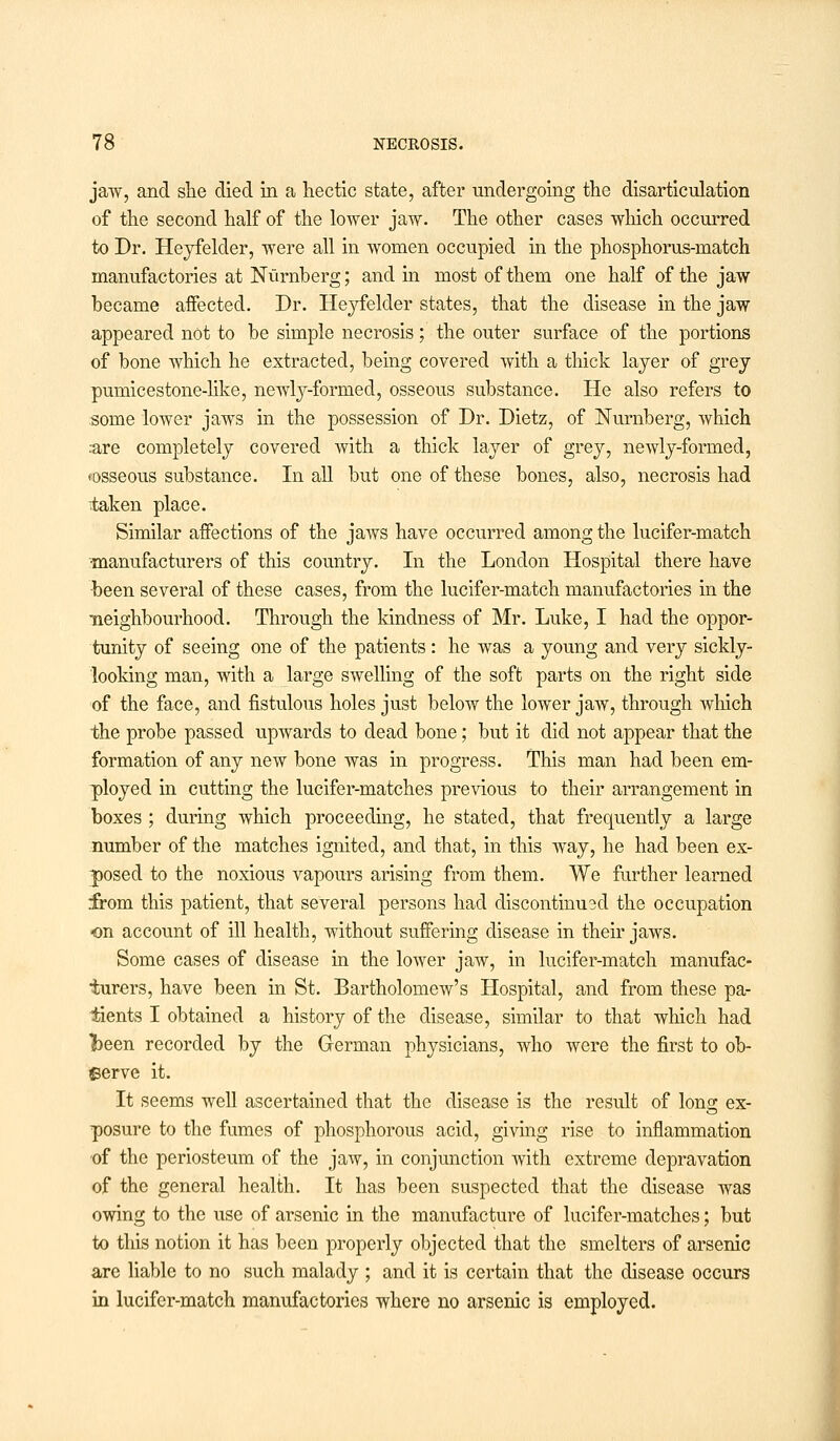 jaw, and she died in a hectic state, after undergoing the disarticulation of the second half of the lower jaw. The other cases which occurred to Dr. Heyfelder, were all in women occupied hi the phosphorus-match manufactories at Nurnberg; and in most of them one half of the jaw became affected. Dr. Heyfelder states, that the disease in the jaw appeared not to be simple necrosis; the outer surface of the portions of bone which he extracted, being covered with a thick layer of grey pumicestone-hke, newly-formed, osseous substance. He also refers to some lower jaws in the possession of Dr. Dietz, of Nurnberg, which .•are completely covered with a thick layer of grey, newly-formed, «osseous substance. In all but one of these bones, also, necrosis had taken place. Similar affections of the jaws have occurred among the lucifer-match ■manufacturers of this country. In the London Hospital there have been several of these cases, from the lucifer-match manufactories in the •neighbourhood. Through the kindness of Mr. Luke, I had the oppor- tunity of seeing one of the patients: he was a young and very sickly- looking man, with a large swelling of the soft parts on the right side of the face, and fistulous holes just below the lower jaw, through which the probe passed upwards to dead bone; but it did not appear that the formation of any new bone was in progress. This man had been em- ployed in cutting the lucifer-matches previous to their arrangement in boxes ; during which proceeding, he stated, that frequently a large number of the matches ignited, and that, in this way, he had been ex- posed to the noxious vapours arising from them. We further learned from this patient, that several persons had discontinued the occupation on account of ill health, without suffering disease in their jaws. Some cases of disease in the lower jaw, in lucifer-match manufac- turers, have been in St. Bartholomew's Hospital, and from these pa- tients I obtained a history of the disease, similar to that which had &een recorded by the German physicians, who were the first to ob- serve it. It seems well ascertained that the disease is the result of long ex- posure to the fumes of phosphorous acid, giving rise to inflammation of the periosteum of the jaw, in conjunction with extreme depravation of the general health. It has been suspected that the disease was owing to the use of arsenic in the manufacture of lucifer-matches; but to this notion it has been properly objected that the smelters of arsenic are liable to no such malady ; and it is certain that the disease occurs in lucifer-match manufactories where no arsenic is employed.