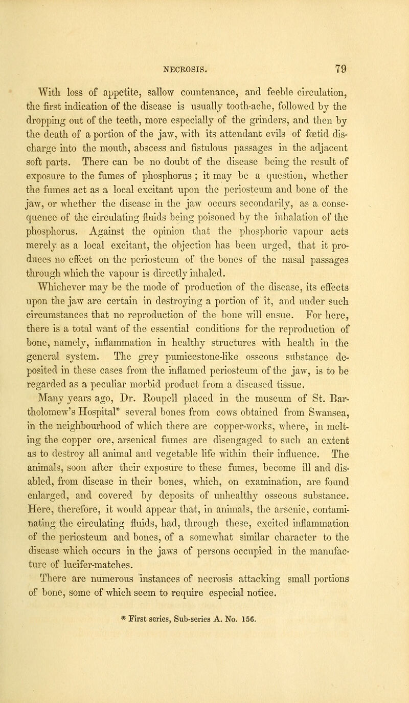 With loss of appetite, sallow countenance, and feeble circulation, the first indication of the disease is usually tooth-ache, followed by the dropping out of the teeth, more especially of the grinders, and then by the death of a portion of the jaw, with its attendant evils of foetid dis- charge into the mouth, abscess and fistulous passages in the adjacent soft parts. There can be no doubt of the disease being the result of exposure to the fumes of phosphorus ; it may be a question, whether the fumes act as a local excitant upon the periosteum and bone of the jaw, or whether the disease in the jaw occurs secondarily, as a, conse- quence of the circulating fluids being poisoned by the inhalation of the phosphorus. Against the opinion that the phosphoric vapour acts merely as a local excitant, the objection has been urged, that it pro- duces no effect on the periosteum of the bones of the nasal passages through which the vapour is directly inhaled. Whichever may be the mode of production of the disease, its effects upon the jaw are certain in destroying a portion of it, and under such circumstances that no reproduction of the bone will ensue. For here, there is a total want of the essential conditions for the reproduction of bone, namely, inflammation in healthy structures with health in the general system. The grey pumicestone-like osseous substance de- posited in these cases from the inflamed periosteum of the jaw, is to be regarded as a peculiar morbid product from a diseased tissue. Many years ago, Dr. Roupell placed in the museum of St. Bar- tholomew's Hospital* several bones from cows obtained from Swansea, in the neighbourhood of which there are copper-works, where, in melt- ing the copper ore, arsenical fumes are disengaged to such an extent as to destroy all animal and vegetable life within their influence. The animals, soon after their exposure to these fumes, become ill and dis- abled, from disease in their bones, which, on examination, are found enlarged, and covered by deposits of unhealthy osseous substance. Here, therefore, it would appear that, in animals, the arsenic, contami- nating the circulating fluids, had, through these, excited inflammation of the periosteum and bones, of a somewhat similar character to the disease which occurs in the jaws of persons occupied in the manufac- ture of lucifer-matches. There are numerous instances of necrosis attacking small portions of bone, some of which seem to require especial notice. * First series. Sub-series A. No. 156.