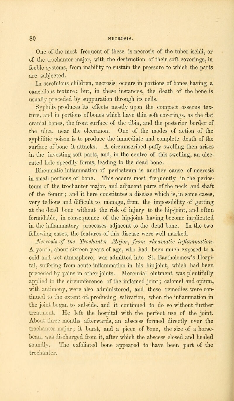 One of the most frequent of these is necrosis of the tuber ischii, or of the trochanter major, with the destruction of their soft coverings, in feeble systems, from inability to sustain the pressure to which the parts are subjected. In scrofulous children, necrosis occurs in portions of bones having a cancellous texture; but, in these instances, the death of the bone is usually preceded by suppuration through its cells. Syphilis produces its effects mostly upon the compact osseous tex- ture, and in portions of bones which have thin soft coverings, as the flat cranial bones, the front surface of the tibia, and the posterior border of the ulna, near the olecranon. One of the modes of action of the syphilitic poison is to produce the immediate and complete death of the surface of bone it attacks. A circumscribed puffy swelling then arises in the investing soft parts, and, in the centre of this swelling, an ulce- rated hole speedily forms, leading to the dead bone. Rheumatic inflammation of periosteum is another cause of necrosis in small portions of bone. This occurs most frequently in the perios- teum of the trochanter major, and adjacent parts of the neck and shaft of the femur; and it here constitutes a disease which is, in some cases, very tedious and difficult to manage, from the impossibility of getting at the dead bone without the risk of injury to the hip-joint, and often formidable, in consequence of the hip-joint having become implicated in the inflammatory processes adjacent to the dead bone. In the two following cases, the features of this disease were well marked. Necrosis of the Trochanter Major, from rheumatic inflammation. A youth, about sixteen years of age, who had been much exposed to a cold and wet atmosphere, was admitted into St. Bartholomew's Hospi- tal, suffering from acute inflammation in his hip-joint, which had been preceded by pains in other joints. Mercurial ointment was plentifully applied to the circumference of the inflamed joint; calomel and opium, with antimony, were also administered, and these remedies were con- tinued to the extent of., producing salivation, when the inflammation in the joint began to subside, and it continued to do so without further treatment. He left the hospital with the perfect use of the joint. About three months afterwards, an abscess formed directly over the trochanter major; it burst, and a piece of Bone, the size of a horse- bean, was discharged from it, after which the abscess closed and healed soundly. The exfoliated bone appeared to have been part of the trochanter.