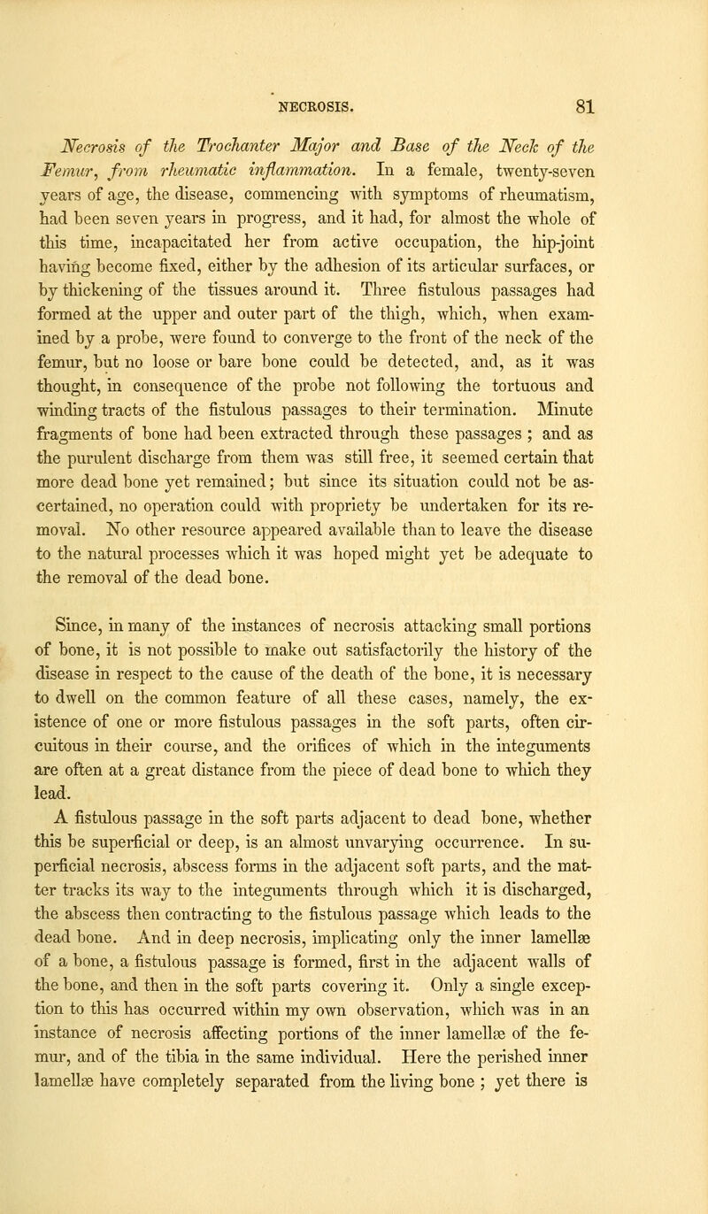 Necrosis of the Trochanter Major and Base of the Neck of the Femur, from rheumatic inflammation. In a female, twenty-seven years of age, the disease, commencing with symptoms of rheumatism, had been seven years in progress, and it had, for almost the whole of this time, incapacitated her from active occupation, the hip-joint having become fixed, either by the adhesion of its articular surfaces, or by thickening of the tissues around it. Three fistulous passages had formed at the upper and outer part of the thigh, which, when exam- ined by a probe, were found to converge to the front of the neck of the femur, but no loose or bare bone could be detected, and, as it was thought, in consequence of the probe not following the tortuous and winding tracts of the fistulous passages to their termination. Minute fragments of bone had been extracted through these passages ; and as the purulent discharge from them was still free, it seemed certain that more dead bone yet remained; but since its situation could not be as- certained, no operation could with propriety be undertaken for its re- moval. No other resource appeared available than to leave the disease to the natural processes which it was hoped might yet be adequate to the removal of the dead bone. Since, in many of the instances of necrosis attacking small portions of bone, it is not possible to make out satisfactorily the history of the disease in respect to the cause of the death of the bone, it is necessary to dwell on the common feature of all these cases, namely, the ex- istence of one or more fistulous passages in the soft parts, often cir- cuitous in their course, and the orifices of which in the integuments are often at a great distance from the piece of dead bone to which they lead. A fistulous passage in the soft parts adjacent to dead bone, whether this be superficial or deep, is an almost unvarying occurrence. In su- perficial necrosis, abscess forms in the adjacent soft parts, and the mat- ter tracks its way to the integuments through which it is discharged, the abscess then contracting to the fistulous passage which leads to the dead bone. And in deep necrosis, implicating only the inner lamellae of a bone, a fistulous passage is formed, first in the adjacent walls of the bone, and then in the soft parts covering it. Only a single excep- tion to this has occurred within my own observation, which was in an instance of necrosis affecting portions of the inner lamellse of the fe- mur, and of the tibia in the same individual. Here the perished inner lamellse have completely separated from the living bone ; yet there is