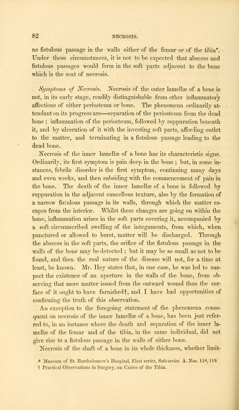 no fistulous passage in the walls either of the femur or of the tibia*. Under these circumstances, it is not to be expected that abscess and fistulous passages would form in the soft parts adjacent to the bone which is the seat of necrosis. Symptoms of Necrosis. Necrosis of the outer lamellge of a bone is not, in its early stage, readily distinguishable from other inflammatory affections of either periosteum or bone. The phenomena ordinarily at- tendant on its progress are—separation of the periosteum from the dead bone ; inflammation of the periosteum, followed by suppuration beneath it, and by ulceration of it with the investing soft parts, affording outlet to the matter, and terminating in a fistulous passage leading to the dead bone. Necrosis of the inner lamellge of a bone has its characteristic signs. Ordinarily, its first symptom is pain deep in the bone ; but, in some in- stances, febrile disorder is the first symptom, continuing many days and even weeks, and then subsiding with the commencement of pain in the bone. The death of the inner lamellae of a bone is followed by suppuration in the adjacent cancellous texture, also by the formation of a narrow fistulous passage in its walls, through which the matter es- capes from the interior. Whilst these changes are going on within the bone, inflammation arises in the soft parts covering it, accompanied by a soft circumscribed swelling of the integuments, from which, when punctured or allowed to burst, matter will be discharged. Through the abscess in the soft parts, the orifice of the fistulous passage in the walls of the bone may be detected ; but it may be so small as not to be found, and then the real nature of the disease will not, for a time at least, be known. Mr. Hey states that, in one case, he was led to sus- pect the existence of an aperture in the walls of the bone, from ob- serving that more matter issued from the outward wound than the sur- face of it ought to have furnishedf, and I have had opportunities of confirming the truth of this observation. An exception to the foregoing statement of the phenomena conse- quent on necrosis of the inner lamellge of a bone, has been just refer- red to, in an instance where the death and separation of the inner la- mellge of the femur and of the tibia, in the same individual, did not give rise to a fistulous passage in the walls of either bone. Necrosis of the shaft of a bone in its whole thickness, whether limit- * Museum of St. Bartholomew's IIosx>ital, First series, Sub-series A. Nos. 118,119, t Practical Observations in Surgery, on Caries of the Tibia.