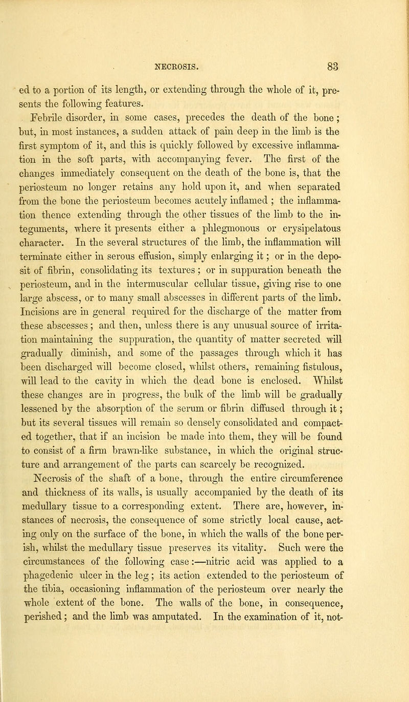 ed to a portion of its length, or extending through the whole of it, pre- sents the folio-wing features. . Febrile disorder, in some cases, precedes the death of the bone; but, in most instances, a sudden attack of pain deep in the limb is the first symptom of it, and this is quickly followed by excessive inflamma- tion in the soft parts, with accompanying fever. The first of the changes immediately consequent on the death of the bone is, that the periosteum no longer retains any hold upon it, and when separated from the bone the periosteum becomes acutely inflamed ; the inflamma- tion thence extending through the other tissues of the limb to the in* teguments, where it presents either a phlegmonous or erysipelatous character. In the several structures of the limb, the inflammation will terminate either in serous effusion, simply enlarging it; or in the depo- sit of fibrin, consolidating its textures ; or in suppuration beneath the periosteum, and in the intermuscular cellular tissue, giving rise to one large abscess, or to many small abscesses in different parts of the limb. Incisions are in general required for the discharge of the matter from these abscesses; and then, unless there is any unusual source of irrita- tion maintaining the suppuration, the quantity of matter secreted will gradually diminish, and some of the passages through which it has been discharged will become closed, whilst others, remaining fistulous, will lead to the cavity in which the dead bone is enclosed. Whilst these changes are in progress, the bulk of the limb will be gradually lessened by the absorption of the serum or fibrin diffused through it; but its several tissues will remain so densely consolidated and compact- ed together, that if an incision be made into them, they will be found to consist of a firm brawn-like substance, in which the original struc- ture and arrangement of the parts can scarcely be recognized. Necrosis of the shaft of a bone, through the entire circumference and thickness of its walls, is usually accompanied by the death of its medullary tissue to a corresponding extent. There are, however, in- stances of necrosis, the consequence of some strictly local cause, act- ing only on the surface of the bone, in which the walls of the bone per- ish, whilst the medullary tissue preserves its vitality. Such were the circumstances of the following case:—nitric acid was applied to a phagedenic ulcer in the leg ; its action extended to the periosteum of the tibia, occasioning inflammation of the periosteum over nearly the whole extent of the bone. The walls of the bone, in consequence, perished; and the limb was amputated. In the examination of it, not-