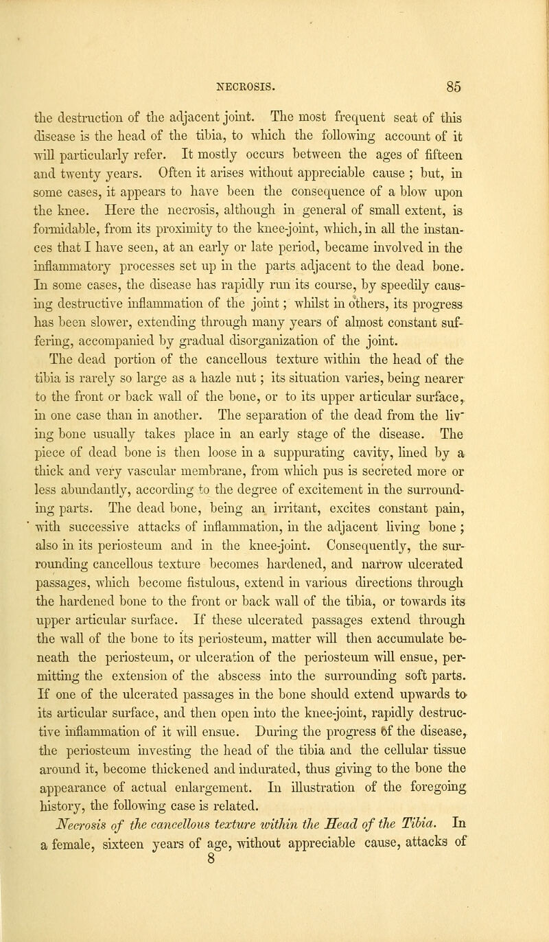 the destruction of the adjacent joint. The most frequent seat of this disease is the head of the tibia, to which the following account of it will particularly refer. It mostly occurs between the ages of fifteen and twenty years. Often it arises without appreciable cause ; but, in some cases, it appears to have been the consequence of a blow upon the knee. Here the necrosis, although in general of small extent, is formidable, from its proximity to the knee-joint, which, in all the instan- ces that I have seen, at an early or late period, became involved in the inflammatory processes set up in the parts adjacent to the dead bone. In some cases, the disease has rapidly run its course, by speedily caus- ing destructive inflammation of the joint; whilst in others, its progress has been slower, extending through many years of almost constant suf- fering, accompanied by gradual disorganization of the joint. The dead portion of the cancellous texture within the head of the tibia is rarely so large as a hazle nut; its situation varies, being nearer to the front or back wall of the bone, or to its upper articular surface,. in one case than in another. The separation of the dead from the liv ing bone usually takes place in an early stage of the disease. The piece of dead bone is then loose in a suppurating cavity, lined by a thick and very vascular membrane, from which pus is secreted more or less abundantly, according to the degree of excitement in the surround- ing parts. The dead bone, being an irritant, excites constant pain, with successive attacks of inflammation, in the adjacent living bone ; also in its periosteum and in the knee-joint. Consequently, the sur- rounding cancellous texture becomes hardened, and narrow ulcerated passages, which become fistulous, extend in various directions through the hardened bone to the front or back wall of the tibia, or towards its upper articular surface. If these ulcerated passages extend through the wall of the bone to its periosteum, matter will then accumulate be- neath the periosteum, or ulceration of the periosteum will ensue, per- mitting the extension of the abscess into the surrounding soft parts. If one of the ulcerated passages in the bone should extend upwards to> its articular surface, and then open into the knee-joint, rapidly destruc- tive inflammation of it will ensue. During the progress bf the disease,, the periosteum investing the head of the tibia and the cellular tissue around it, become thickened and indurated, thus giving to the bone the appearance of actual enlargement. In illustration of the foregoing history, the following case is related. Necrosis of the cancellous texture ivithin the Head of the Tibia. In a female, sixteen years of age, without appreciable cause, attacks of