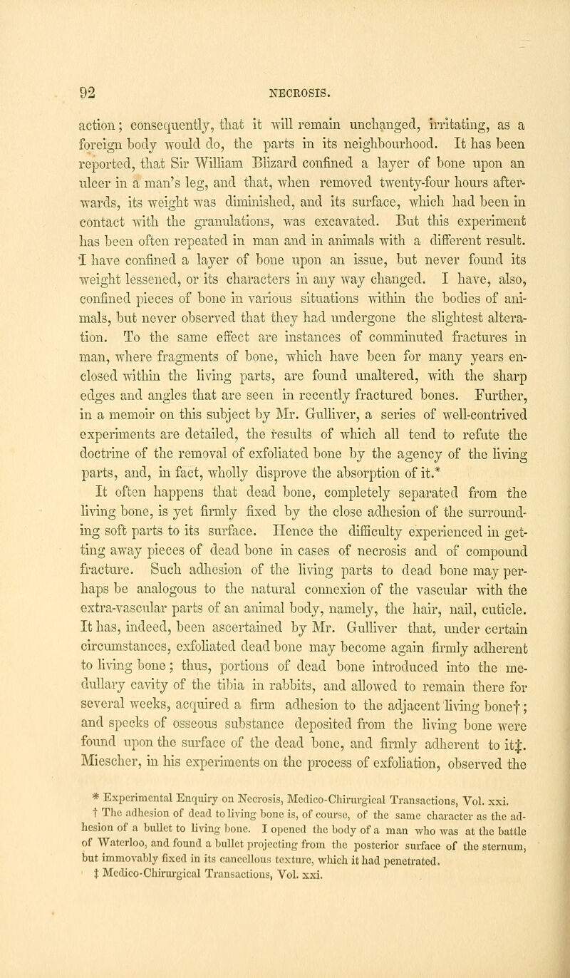 action; consequently, that it will remain unchanged, irritating, as a foreign body would do, the parts in its neighbourhood. It has been reported, that Sir William Blizard confined a layer of bone upon an ulcer in a man's leg, and that, when removed twenty-four hours after- wards, its weight was diminished, and its surface, which had been in contact with the granulations, was excavated. But this experiment has been often repeated in man and in animals with a different result. I have confined a layer of bone upon an issue, but never found its weight lessened, or its characters in any way changed. I have, also, confined pieces of bone in various situations within the bodies of ani- mals, but never observed that they had undergone the slightest altera- tion. To the same effect are instances of comminuted fractures in man, where fragments of bone, which have been for many years en- closed within the living parts, are found unaltered, with the sharp edges and angles that are seen in recently fractured bones. Further, in a memoir on this subject by Mr. Gulliver, a series of well-contrived experiments are detailed, the results of which all tend to refute the doctrine of the removal of exfoliated bone by the agency of the living parts, and, in fact, wholly disprove the absorption of it.* It often happens that dead bone, completely separated from the living bone, is yet firmly fixed by the close adhesion of the surround- ing soft parts to its surface. Hence the difficulty experienced in get- ting away pieces of dead bone in cases of necrosis and of compound fracture. Such adhesion of the living parts to dead bone may per- haps be analogous to the natural connexion of the vascular with the extra-vascular parts of an animal body, namely, the hair, nail, cuticle. It has, indeed, been ascertained by Mr. Gulliver that, under certain circumstances, exfoliated dead bone may become again firmly adherent to living bone; thus, portions of dead bone introduced into the me- dullary cavity of the tibia in rabbits, and allowed to remain there for several weeks, acquired a firm adhesion to the adjacent living bonef; and specks of osseous substance deposited from the living bone were found upon the surface of the dead bone, and firmly adherent to it J. Miescher, in his experiments on the process of exfoliation, observed the * Experimental Enquiry on Necrosis, Medico-Chirurgical Transactions, Vol. xxi. t The adhesion of dead to living bone is, of course, of the same character as the ad- hesion of a bullet to living bone. I opened the body of a man who was at the battle of Waterloo, and found a bullet projecting from the posterior surface of the sternum, but immovably fixed in its cancellous texture, which it had penetrated. $ Medico-Chirurgical Transactions, Vol. xxi.