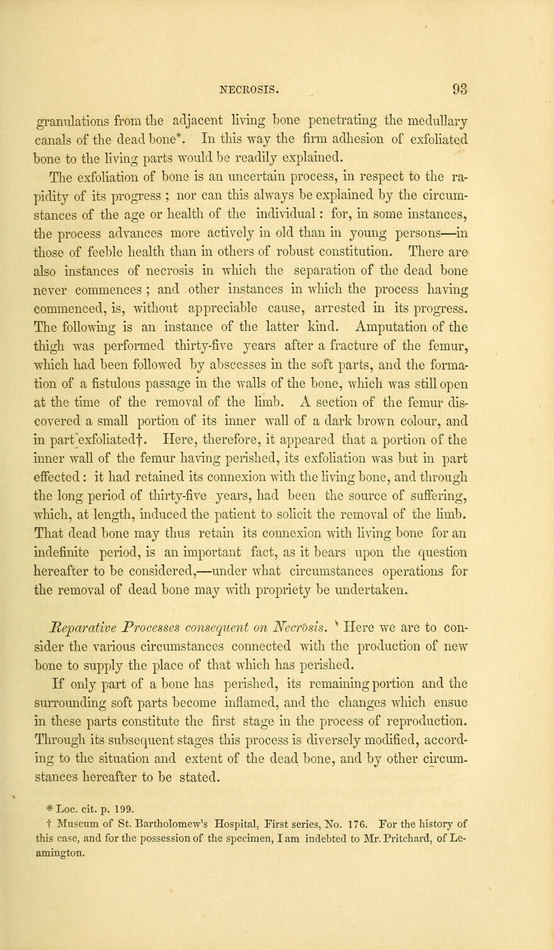 granulations from the adjacent living bone penetrating the medullary canals of the dead bone*. In this way the firm adhesion of exfoliated bone to the living parts would be readily explained. The exfoliation of bone is an uncertain process, in respect to the ra- pidity of its progress ; nor can this always be explained by the circum- stances of the age or health of the individual: for, in some instances, the process advances more actively in old than in young persons—in those of feeble health than in others of robust constitution. There are also instances of necrosis in which the separation of the dead bone never commences ; and other instances in which the process having commenced, is, without appreciable cause, arrested in its progress. The following is an instance of the latter kind. Amputation of the thigh was performed thirty-five years after a fracture of the femur, which had been followed by abscesses in the soft parts, and the forma- tion of a fistulous passage in the walls of the bone, which was still open at the time of the removal of the limb. A section of the femur dis- covered a small portion of its inner wall of a dark brown colour, and in partexfoliatedf. Here, therefore, it appeared that a portion of the inner wall of the femur having perished, its exfoliation was but in part effected: it had retained its connexion with the living bone, and through the long period of thirty-five years, had been the source of suffering, which, at length, induced the patient to solicit the removal of the hmb. That dead bone may thus retain its connexion with living bone for an indefinite period, is an important fact, as it bears upon the question hereafter to be considered,—under what circumstances operations for the removal of dead bone may with propriety be undertaken. Reparative Processes consequent on Necrosis. s Here we are to con- sider the various circumstances connected with the production of new bone to supply the place of that which has perished. If only part of a bone has perished, its remaining portion and the surrounding soft parts become inflamed, and the changes which ensue in these parts constitute the first stage in the process of reproduction. Through its subsequent stages this process is diversely modified, accord- ing to the situation and extent of the dead bone, and by other circum- stances hereafter to be stated. *Loc. cit. p. 199. t Museum of St. Bartholomew's Hospital, Eirst series, No. 176. For the history of this case, and for the possession of the specimen, lam indebted to Mr. Pritchard, of Le- amington.