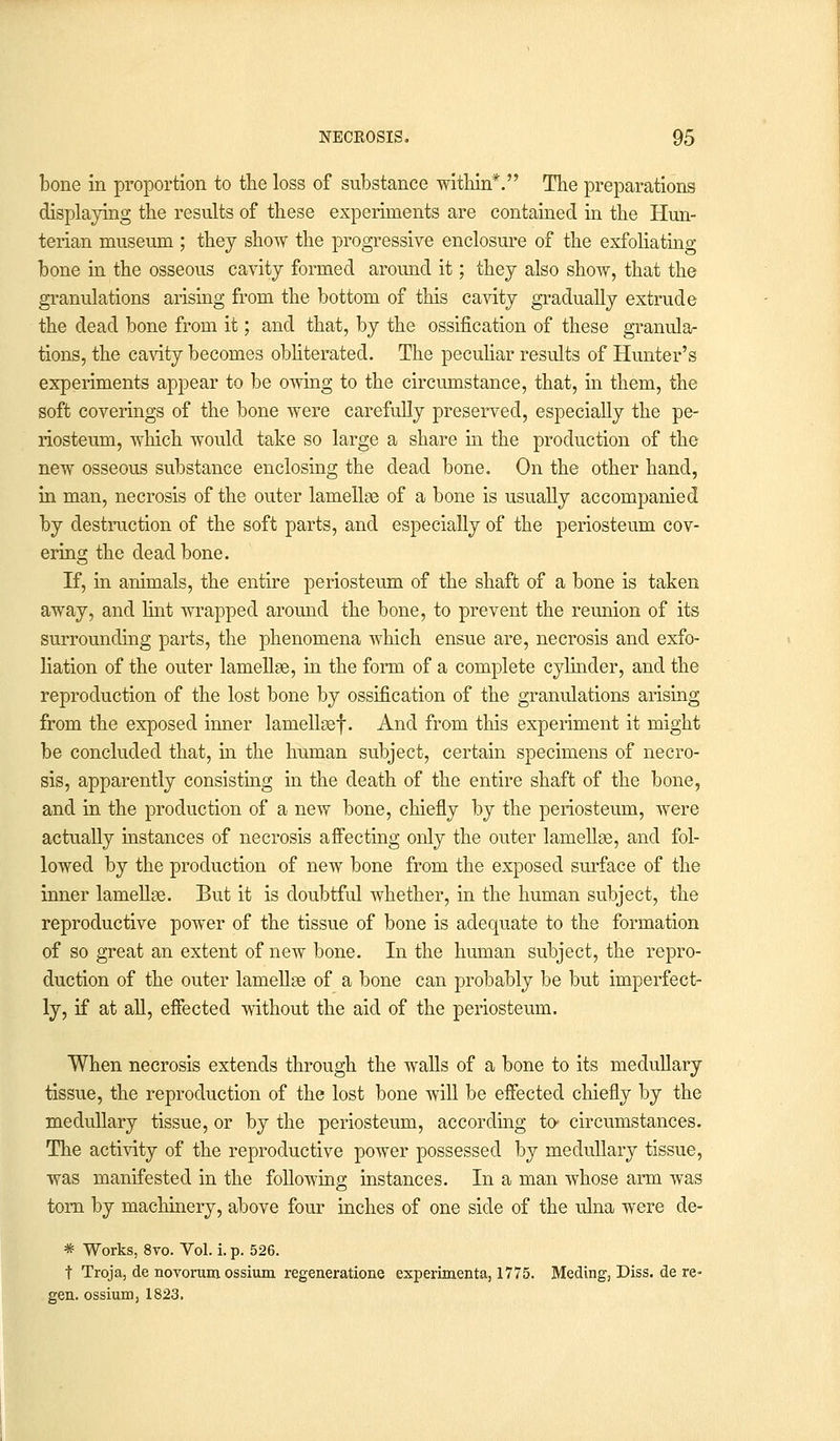 bone in proportion to the loss of substance within*. The preparations displaying the results of these experiments are contained in the Hun- terian museum ; they show the progressive enclosure of the exfoliating bone in the osseous cavity formed around it; they also show, that the granulations arising from the bottom of this cavity gradually extrude the dead bone from it; and that, by the ossification of these granula- tions, the cavity becomes obliterated. The peculiar results of Hunter's experiments appear to be owing to the circumstance, that, in them, the soft coverings of the bone were carefully preserved, especially the pe- riosteum, which would take so large a share in the production of the new osseous substance enclosing the dead bone. On the other hand, in man, necrosis of the outer lamellae of a bone is usually accompanied by destruction of the soft parts, and especially of the periosteum cov- ering the dead bone. If, in animals, the entire periosteum of the shaft of a bone is taken away, and lint wrapped around the bone, to prevent the reunion of its surrounding parts, the phenomena which ensue are, necrosis and exfo- liation of the outer lamellae, in the form of a complete cylinder, and the reproduction of the lost bone by ossification of the granulations arising from the exposed inner lamellsef. And from this experiment it might be concluded that, in the human subject, certain specimens of necro- sis, apparently consisting in the death of the entire shaft of the bone, and in the production of a new bone, chiefly by the periosteum, were actually instances of necrosis affecting only the outer lamellae, and fol- lowed by the production of new bone from the exposed surface of the inner lamellae. But it is doubtful whether, in the human subject, the reproductive power of the tissue of bone is adequate to the formation of so great an extent of new bone. In the human subject, the repro- duction of the outer lamellae of a bone can probably be but imperfect- ly, if at all, effected without the aid of the periosteum. When necrosis extends through the walls of a bone to its medullary tissue, the reproduction of the lost bone will be effected chiefly by the medullary tissue, or by the periosteum, according to- circumstances. The activity of the reproductive power possessed by medullary tissue, was manifested in the following instances. In a man whose arm was torn by machinery, above four inches of one side of the ulna were de- * Works, 8vo. Vol. i. p. 526. t Troja, de novorum ossium regeneratione experimenta, 1775. Meding, Diss, de re- gen, ossium, 1823.