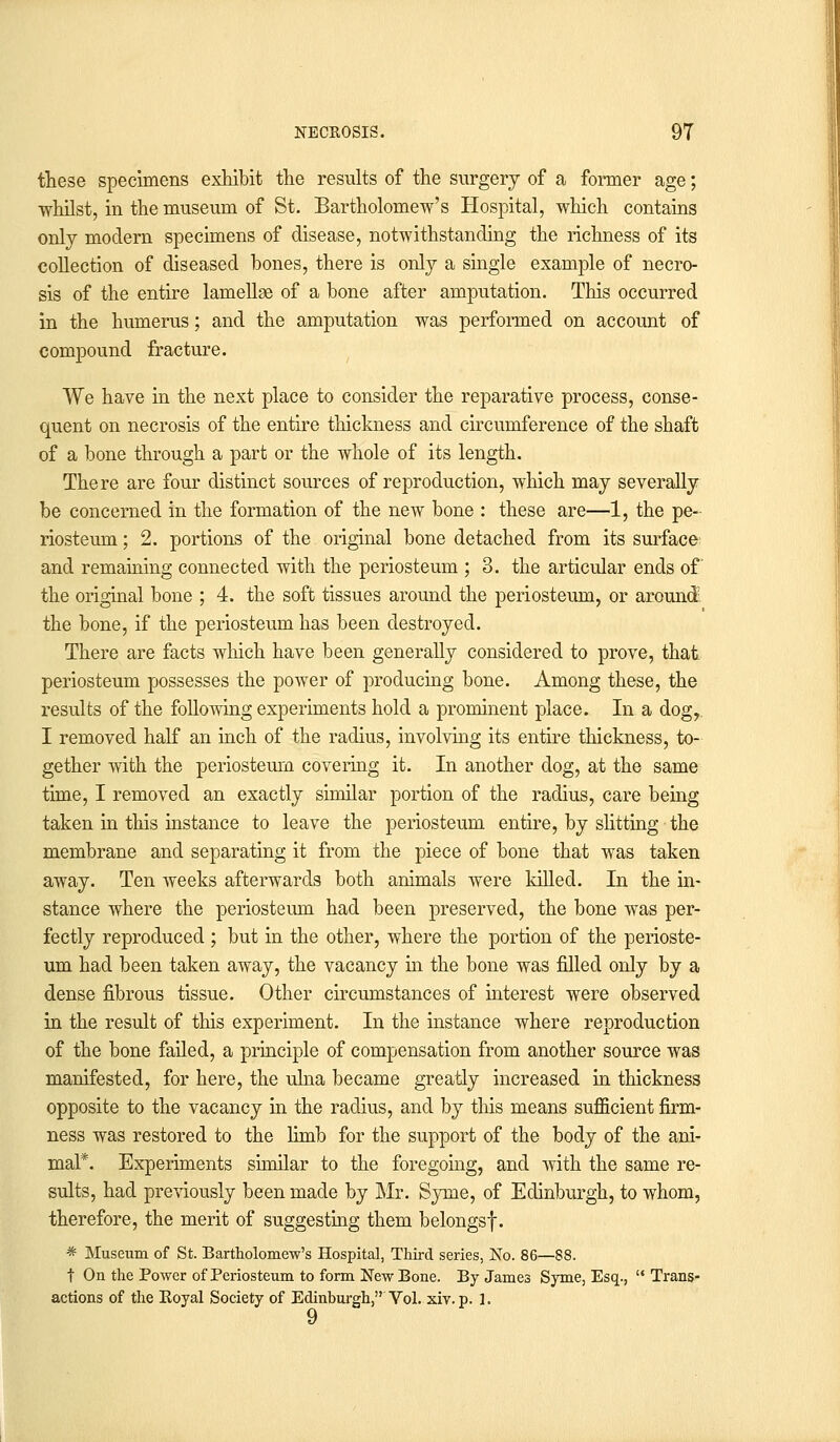 these specimens exhibit the results of the surgery of a former age; whilst, in the museum of St. Bartholomew's Hospital, which contains only modern specimens of disease, notwithstanding the richness of its collection of diseased bones, there is only a single example of necro- sis of the entire lamellae of a bone after amputation. This occurred in the humerus; and the amputation was performed on account of compound fracture. We have in the next place to consider the reparative process, conse- quent on necrosis of the entire thickness and circumference of the shaft of a bone through a part or the whole of its length. There are four distinct sources of reproduction, which may severally be concerned in the formation of the new bone : these are—1, the pe- riosteum ; 2. portions of the original bone detached from its surface and remaining connected with the periosteum ; 3. the articular ends of the original bone ; 4. the soft tissues around the periosteum, or around the bone, if the periosteum has been destroyed. There are facts which have been generally considered to prove, that periosteum possesses the power of producing bone. Among these, the results of the following experiments hold a prominent place. In a dogr I removed half an inch of the radius, involving its entire thickness, to- gether with the periosteum covering it. In another dog, at the same time, I removed an exactly similar portion of the radius, care being taken in this instance to leave the periosteum entire, by slitting the membrane and separating it from the piece of bone that was taken away. Ten weeks afterwards both animals were killed. In the in- stance where the periosteum had been preserved, the bone was per- fectly reproduced ; but in the other, where the portion of the perioste- um had been taken away, the vacancy in the bone was filled only by a dense fibrous tissue. Other circumstances of interest were observed in the result of this experiment. In the instance where reproduction of the bone failed, a principle of compensation from another source was manifested, for here, the ulna became greatly increased in thickness opposite to the vacancy in the radius, and by this means sufficient firm- ness was restored to the limb for the support of the body of the ani- mal*. Experiments similar to the foregoing, and with the same re- sults, had previously been made by Mr. Syme, of Edinburgh, to whom, therefore, the merit of suggesting them belongs!. * Museum of St. Bartholomew's Hospital, Third series, No. 86—88. t On the Power of Periosteum to form New Bone. By James Syme, Esq.,  Trans- actions of the Koyal Society of Edinburgh, Vol. xiv. p. 1. 9