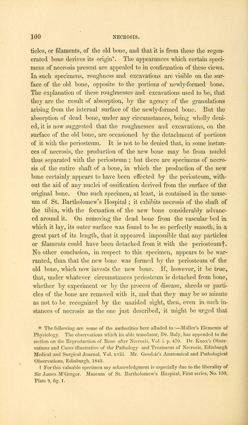 tides, or filaments, of the old bone, and that it is from these the regen- erated bone derives its origin*. The appearances which certain speci- mens of necrosis present are appealed to in confirmation of these views. In such specimens, roughness and excavations are visible on the sur- face of the old bone, opposite to the portions of newly-formed bone. The explanation of these roughnesses and excavations used to be, that they are the result of absorption, by the agency of the granulations arising from the internal surface of the newly-formed bone. But the absorption of dead bone, under any circumstances, being wholly deni- ed, it is now suggested that the roughnesses and excavations, on the surface of the old bone, are occasioned by the detachment of portions of it with the periosteum. It is not to be denied that, in some instan- ces of necrosis, the production of the new bone may be from nuclei thus separated with the periosteum ; but there are specimens of necro- sis of the entire shaft of a bone, in which the production of the new bone certainly appears to have been effected by the periosteum, with- out the aid of any nuclei of ossification derived from the surface of the original bone. One such specimen, at least, is contained in the muse- um of St. Bartholomew's Hospital; it exhibits necrosis of the shaft of the tibia, with the formation of the new bone considerably advanc- ed around it. On removing the dead bone from the vascular bed in which it lay, its outer surface Avas found to be so perfectly smooth, in a great part of its length, that it appeared impossible that any particles or filaments could have been detached from it with the periosteumf. No other conclusion, in respect to this specimen, appears to be war- ranted, than that the new bone was formed by the periosteum of the old bone, which now invests the new bone. If, however, it be true, that, under whatever circumstances periosteum is detached from bone, whether by experiment or by the process of disease, shreds or parti- cles of the bone are removed with it, and that they may be so minute as not to be recognized by the unaided sight, then, even in such in- stances of necrosis as the one just described, it might be urged that * The following are some of the authorities here alluded to :—Midler's Elements of Physiology. The observations which its able translator, Dr. Baly, has appended to the section on the Keproduction of Bone after Necrosis, Vol. i. p. 470. Dr. Knox's Obser- vations and Cases illustrative of the Pathology and Treatment of Necrosis, Edinburgh Medical and Surgical Journal, Vol. xviii. Mr. Goodsir's Anatomical and Pathological Observations, Edinburgh, 1843. t For this valuable specimen my acknowledgment is especially due to the liberality of Sir James M'Grcgor. Museum of St. Bartholomew's Hospital, First series, No. 133, Plate 9, fig. 1.