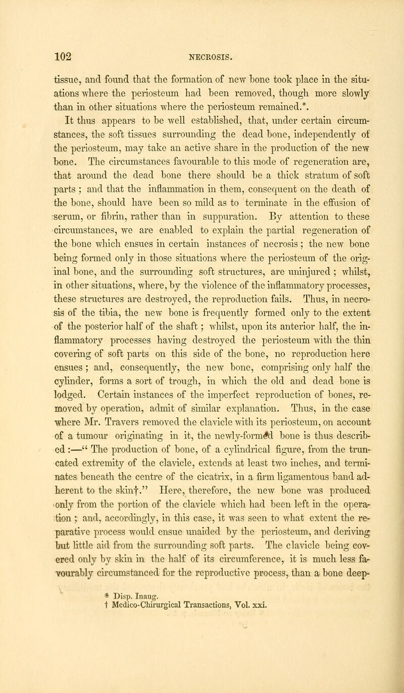 tissue, and found that the formation of new hone took place in the situ- ations where the periosteum had been removed, though more slowly than in other situations where the periosteum remained.*. It thus appears to be well established, that, under certain circum- stances, the soft tissues surrounding the dead bone, independently of the periosteum, may take an active share in the production of the new bone. The circumstances favourable to this mode of regeneration are, that around the dead bone there should be a thick stratum of soft parts ; and that the inflammation in them, consequent on the death of the bone, should have been so mild as to terminate in the effusion of serum, or fibrin, rather than in suppuration. By attention to these circumstances, we are enabled to explain the partial regeneration of the bone which ensues in certain instances of necrosis ; the new bone being formed only in those situations where the periosteum of the orig- inal bone, and the surrounding soft structures, are uninjured ; whilst, in other situations, where, by the violence of the inflammatory processes, these structures are destroyed, the reproduction fails. Thus, in necro- sis of the tibia, the new bone is frequently formed only to the extent of the posterior half of the shaft; whilst, upon its anterior half, the in- flammatory processes having destroyed the periosteum with the thin covering of soft parts on this side of the bone, no reproduction here ensues ; and, consequently, the new bone, comprising only half the cylinder, forms a sort of trough, in which the old and dead bone is lodged. Certain instances of the imperfect reproduction of bones, re- moved by operation, admit of similar explanation. Thus, in the case where Mr. Travers removed the clavicle with its periosteum, on account of a tumour originating in it, the newly-form#d bone is thus describ- ed :— The production of bone, of a cylindrical figure, from the trun- cated extremity of the clavicle, extends at least two inches, and termi- nates beneath the centre of the cicatrix, in a firm ligamentous band ad- herent to the skinf. Here, therefore, the new bone was produced • only from the portion of the clavicle which had been left in the opera- tion ; and, accordingly, in this case, it was seen to what extent the re- parative process would ensue unaided by the periosteum, and deriving but little aid from the surrounding soft parts. The clavicle being cov- ered only by skin in the half of its circumference, it is much less fa- vourably circumstanced for the reproductive process, than a bone deep- * Disp. Inaug. t Medico-Chirurgical Transactions, Vol. xxi.