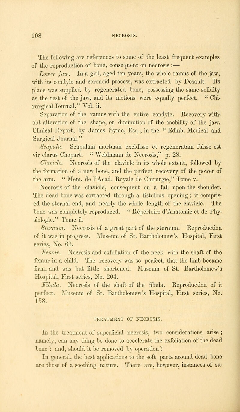 The following are references to some of the least frequent examples of the reproduction of bone, consequent on necrosis :— Lower jaw. In a girl, aged ten years, the whole ramus of the jaw, with its condyle and coronoid process, was extracted by Desault. Its place was supplied by regenerated bone, possessing the same solidity as the rest of the jaw, and its motions were equally perfect.  Chi- rurgical Journal, Vol. ii. Separation of the ramus with the entire condyle. Recovery with- out alteration of the shape, or diminution of the mobility of the jaw. Clinical Report, by James Syme, Esq., in the  Edinb. Medical and Surgical Journal. Scapula. Scapulam mortuam excidisse et regeneratam fuisse est vir claims Chopart.  Weidmann de Necrosis, p. 28. Clavicle. Necrosis of the clavicle in its whole extent, followed by the formation of a new bone, and the perfect recovery of the power of the arm.  Mem. de l'Acad. Royale de Chirurgie, Tome v. Necrosis of the clavicle, consequent on a fall upon the shoulder. The dead bone was extracted through a fistulous opening; it compris- ed the sternal end, and nearly the whole length of the clavicle. The bone was completely reproduced.  Repertoire d'Anatomie et de Phy- siologic, Tome ii. Sternum. Necrosis of a great part of the sternum. Reproduction of it was in progress. Museum of St. Bartholomew's Hospital, First series, No. 63. Femur. Necrosis and exfoliation of the neck with the shaft of the femur in a child. The recovery was so perfect, that the limb became firm, and was but little shortened. Museum of St. Bartholomew's Hospital, First series, No. 204. Fibula. Necrosis of the shaft of the fibula. Reproduction of it perfect. Museum of St. Bartholomew's Hospital, First series, No. 158. TREATMENT OF NECROSIS. In the treatment of superficial necrosis, two considerations arise ; namely, can any thing be done to accelerate the exfoliation of the dead bone ? and, should it be removed by operation ? In general, the best applications to the soft parts around dead bone are those of a soothing nature. There are, however, instances of su-