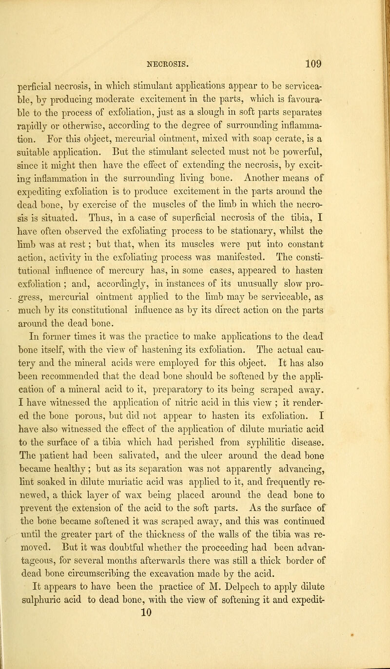 perficial necrosis, in which stimulant applications appear to be servicea- ble, by producing moderate excitement in the parts, which is favoura- ble to the process of exfoliation, just as a slough in soft parts separates rapidly or otherwise, according to the degree of surrounding inflamma- tion. For this object, mercurial ointment, mixed with soap cerate, is a suitable application. But the stimulant selected must not be powerful, since it might then have the effect of extending the necrosis, by excit- ing inflammation in the surrounding living bone. Another means of expediting exfoliation is to produce excitement in the parts around the dead bone, by exercise of the muscles of the limb in which the necro- sis is situated. Thus, in a case of superficial necrosis of the tibia, I have often observed the exfoliating process to be stationary, whilst the limb was at rest; but that, when its muscles were put into constant action, activity in the exfoliating process was manifested. The consti- tutional influence of mercury has, in some cases, appeared to hasten exfoliation ; and, accordingly, in instances of its unusually slow pro- gress, mercurial ointment applied to the limb may be serviceable, as much by its constitutional influence as by its direct action on the parts around the dead bone. In former times it was the practice to make applications to the dead bone itself, with the view of hastening its exfoliation. The actual cau- tery and the mineral acids were employed for this object. It has also been recommended that the dead bone should be softened by the appli- cation of a mineral acid to it, preparatory to its being scraped away. I have witnessed the application of nitric acid in this view ; it render- ed the bone porous, but did not appear to hasten its exfoliation. I have also witnessed the effect of the application of dilute muriatic acid to the surface of a tibia which had perished from syphilitic disease. The patient had been salivated, and the ulcer around the dead bone became healthy ; but as its separation was not apparently advancing, lint soaked in dilute muriatic acid was applied to it, and frequently re- newed, a thick layer of wax being placed around the dead bone to prevent tlje extension of the acid to the soft parts. As the surface of the bone became softened it was scraped away, and this was continued until the greater part of the thickness of the walls of the tibia was re- moved. But it was doubtful whether the proceeding had been advan- tageous, for several months afterwards there was still a thick border of dead bone circumscribing the excavation made by the acid. It appears to have been the practice of M. Delpech to apply dilute sulphuric acid to dead bone, with the view of softening it and expedit- 10