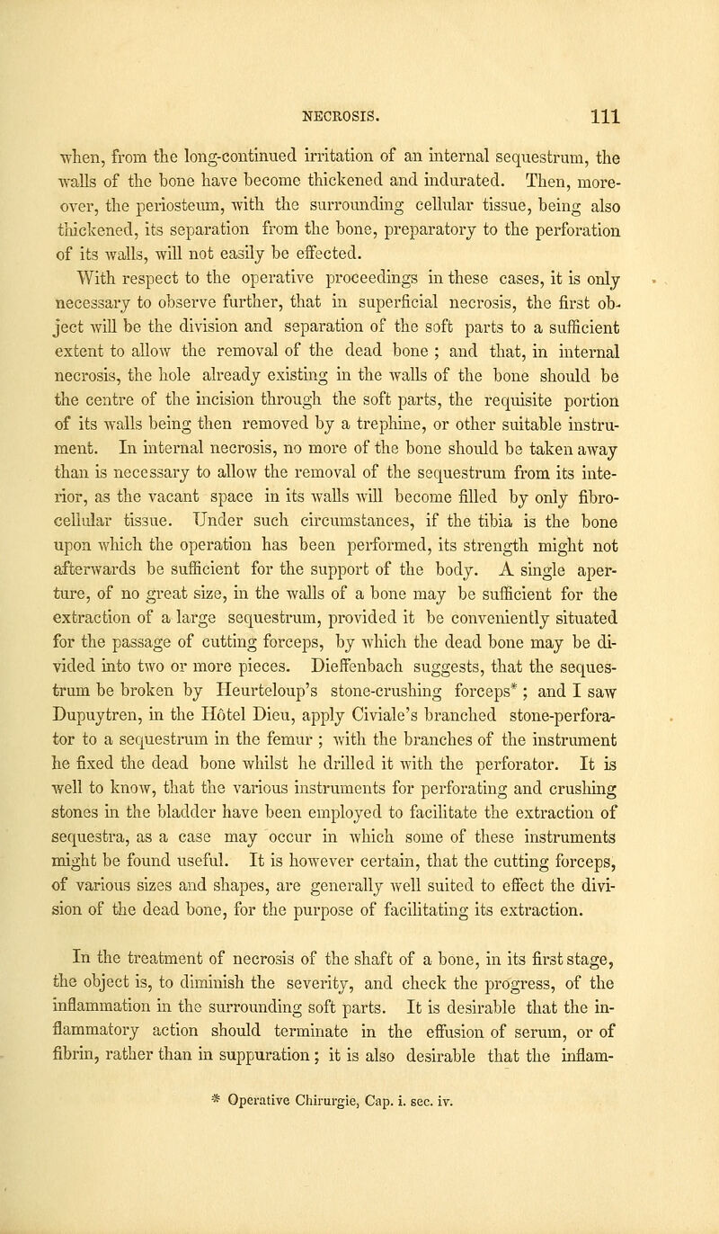 ■when, from the long-continued irritation of an internal sequestrum, the walls of the bone have become thickened and indurated. Then, more- over, the periosteum, with the surrounding cellular tissue, being also thickened, its separation from the bone, preparatory to the perforation of its walls, will not easily be effected. With respect to the operative proceedings in these cases, it is only necessary to observe further, that in superficial necrosis, the first ob- ject will be the division and separation of the soft parts to a sufficient extent to allow the removal of the dead bone ; and that, in internal necrosis, the hole already existing in the walls of the bone should be the centre of the incision through the soft parts, the requisite portion of its walls being then removed by a trephine, or other suitable instru- ment. In internal necrosis, no more of the bone should be taken away than is necessary to allow the removal of the sequestrum from its inte- rior, as the vacant space in its walls will become filled by only fibro- cellular tissue. Under such circumstances, if the tibia is the bone upon which the operation has been performed, its strength might not afterwards be sufficient for the support of the body. A single aper- ture, of no great size, in the walls of a bone may be sufficient for the extraction of a large sequestrum, provided it be conveniently situated for the passage of cutting forceps, by which the dead bone may be di- vided into two or more pieces. Dieffenbach suggests, that the seques- trum be broken by Heurteloup's stone-crushing forceps* ; and I saw Dupuytren, in the Hotel Dieu, apply Civiale's branched stone-perfora- tor to a sequestrum in the femur ; with the branches of the instrument he fixed the dead bone whilst he drilled it with the perforator. It is well to know, that the various instruments for perforating and crushing stones in the bladder have been employed to facilitate the extraction of sequestra, as a case may occur in which some of these instruments might be found useful. It is however certain, that the cutting forceps, of various sizes and shapes, are generally well suited to effect the divi- sion of the dead bone, for the purpose of facilitating its extraction. In the treatment of necrosis of the shaft of a bone, in its first stage, the object is, to diminish the severity, and check the progress, of the inflammation in the surrounding soft parts. It is desirable that the in- flammatory action should terminate in the effusion of serum, or of fibrin, rather than in suppuration ; it is also desirable that the inflam- * Operative Chirurgie, Cap. i. sec. iv.