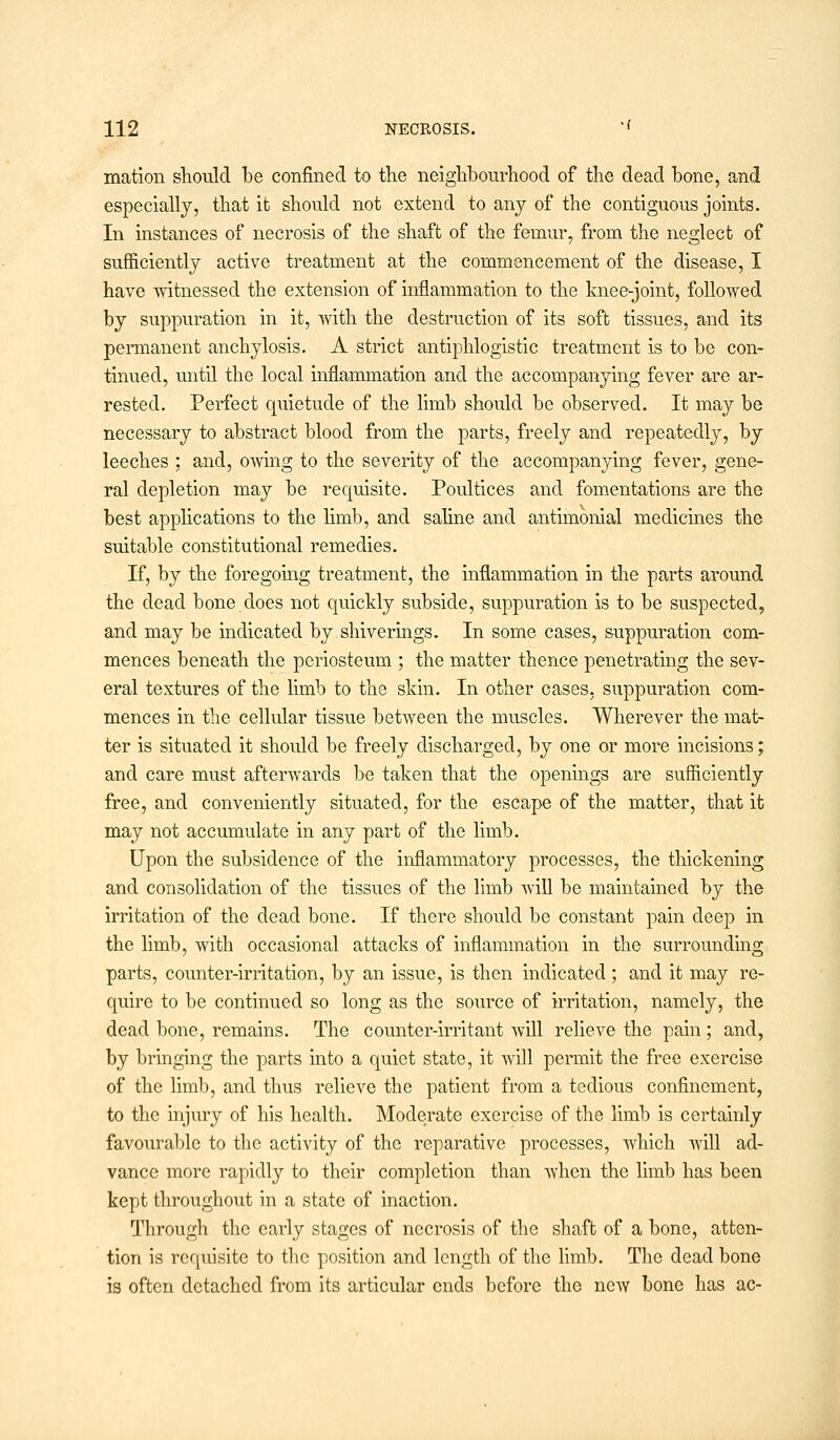 mation should be confined to the neighbourhood of the dead bone, and especially, that it should not extend to any of the contiguous joints. In instances of necrosis of the shaft of the femur, from the neglect of sufficiently active treatment at the commencement of the disease, I have witnessed the extension of inflammation to the knee-joint, followed by suppuration in it, with the destruction of its soft tissues, and its permanent anchylosis. A strict antiphlogistic treatment is to be con- tinued, until the local inflammation and the accompanying fever are ar- rested. Perfect quietude of the limb should be observed. It may be necessary to abstract blood from the parts, freely and repeatedly, by leeches ; and, owing to the severity of the accompanying fever, gene- ral depletion may be requisite. Poultices and fomentations are the best applications to the limb, and saline and antimonial medicines the suitable constitutional remedies. If, by the foregoing treatment, the inflammation in the parts around the dead bone does not quickly subside, suppuration is to be suspected, and may be indicated by shiverings. In some cases, suppuration com- mences beneath the periosteum ; the matter thence penetrating the sev- eral textures of the limb to the skin. In other cases, suppuration com- mences in the cellular tissue between the muscles. Wherever the mat- ter is situated it should be freely discharged, by one or more incisions; and care must afterwards be taken that the openings are sufficiently free, and conveniently situated, for the escape of the matter, that it may not accumulate in any part of the limb. Upon the subsidence of the inflammatory processes, the thickening and consolidation of the tissues of the limb will be maintained by the irritation of the dead bone. If there should be constant pain deep in the limb, with occasional attacks of inflammation in the surrounding parts, counter-irritation, by an issue, is then indicated; and it may re- quire to be continued so long as the source of irritation, namely, the dead bone, remains. The counter-irritant will relieve the pain ; and, by bringing the parts into a quiet state, it will permit the free exercise of the limb, and thus relieve the patient from a tedious confinement, to the injury of his health. Moderate exercise of the limb is certainly favourable to the activity of the reparative processes, which will ad- vance more rapidly to their completion than when the limb has been kept throughout in a state of inaction. Through the early stages of necrosis of the shaft of a bone, atten- tion is requisite to the position and length of the limb. The dead bone is often detached from its articular ends before the new bone has ac-