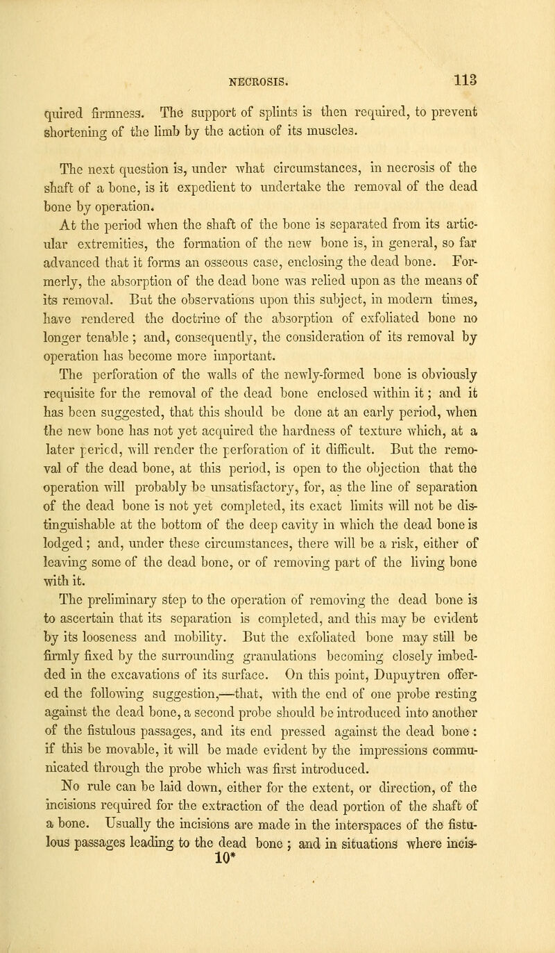 quired firmness. The support of splints is then required, to prevent shortening of the limb by the action of its muscles. The next question is, under what circumstances, in necrosis of the shaft of a bone, is it expedient to undertake the removal of the dead bone by operation* At the period when the shaft of the bone is separated from its artic- ular extremities, the formation of the new bone is, in general, so far advanced that it forms an osseous case, enclosing the dead bone. For- merly, the absorption of the dead bone was relied upon as the means of its removal. But the observations upon this subject, in modern times, have rendered the doctrine of the absorption of exfoliated bone no longer tenable ; and, consequently, the consideration of its' removal by operation has become more important. The perforation of the walls of the newly-formed bone is obviously requisite for the removal of the dead bone enclosed within it; and it has been suggested, that this should be done at an early period, when the new bone has not yet acquired the hardness of texture Avhich, at a later period, will render the perforation of it difficult. But the remo- val of the dead bone, at this period, is open to the objection that the operation will probably be unsatisfactory, for, as the line of separation of the dead bone is not yet completed, its exact limits will not be dis- tinguishable at the bottom of the deep cavity in which the dead bone is lodged; and, under these circumstances, there will be a risk, either of leaving some of the dead bone, or of removing part of the living bone with it. The preliminary step to the operation of removing the dead bone is to ascertain that its separation is completed, and this may be evident by its looseness and mobility. But the exfoliated bone may still be firmly fixed by the surrounding granulations becoming closely imbed- ded in the excavations of its surface. On this point, Dupuytren offer- ed the following suggestion,—-that, with the end of one probe resting against the dead bone, a second probe should be introduced into another of the fistulous passages, and its end pressed against the dead bone: if this be movable, it will be made evident by the impressions commu- nicated through the probe which was first introduced. No rule can be laid down, either for the extent, or direction, of the incisions required for the extraction of the dead portion of the shaft of a bone. Usually the incisions are made in the interspaces of the fistu- lous passages leading to the dead bone ; and in situations where incis- 10*
