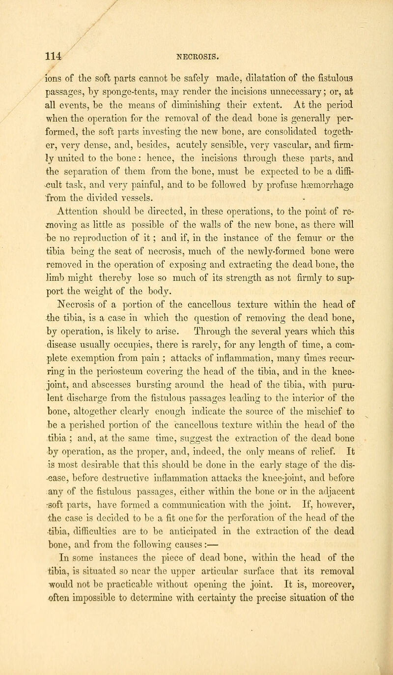 ions of the soft parts cannot be safely made, dilatation of the fistulous passages, by sponge-tents, may render the incisions unnecessary; or, at all events, be the means of diminishing their extent. At the period when the operation for the removal of the dead bone is generally per- formed, the soft parts investing the new bone, are consolidated togeth- er, very dense, and, besides, acutely sensible, very vascular, and firm- ly united to the bone: hence, the incisions through these parts, and the separation of them from the bone, must be expected to be a diffi- cult task, and very painful, and to be followed by profuse haemorrhage from the divided vessels. Attention should be directed, in these operations, to the point of re- moving as little as possible of the walls of the new bone, as there will be no reproduction of it; and if, in the instance of the femur or the tibia being the seat of necrosis, much of the neAvly-formed bone were removed in the operation of exposing and extracting the dead bone, the limb might thereby lose so much of its strength as not firmly to sup- port the weight of the body. Necrosis of a portion of the cancellous texture within the head of -the tibia, is a case in which the question of removing the dead bone, by operation, is likely to arise. Through the several years which this disease usually occupies, there is rarely, for any length of time, a com- plete exemption from pain ; attacks of inflammation, many times recur- ring in the periosteum covering the head of the tibia, and in the knee- joint, and abscesses bursting around the head of the tibia, with puru- lent discharge from the fistulous passages leading to the interior of the bone, altogether clearly enough indicate the source of the mischief to be a perished portion of the cancellous texture within the head of the tibia ; and, at the same time, suggest the extraction of the dead bone -by operation, as the proper, and, indeed, the only means of relief. It is most desirable that this should be done in the early stage of the dis- •ease, before destructive inflammation attacks the knee-joint, and before any of the fistulous passages, either within the bone or in the adjacent •soft parts, have formed a communication with the joint. If, however, the case is decided to be a fit one for the perforation of the head of the •tibia, difficulties are to be anticipated in the extraction of the dead bone, and from the following causes :— In some instances the piece of dead bone, within the head of the tibia, is situated so near the upper articular surface that its removal would not be practicable without opening the joint. It is, moreover, often impossible to determine with certainty the precise situation of the