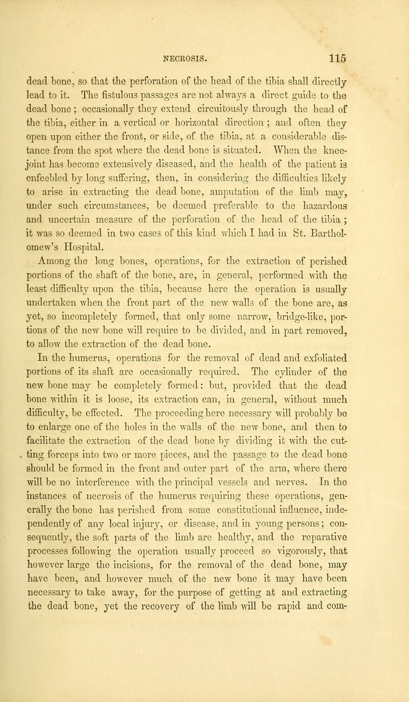 dead bone, so that the perforation of the head of the tibia shall directly lead to it. The fistulous passages are not always a direct guide to the dead bone ; occasionally they extend circuitously through the head of the tibia, either in a vertical or horizontal direction ; and often they open upon either the front, or side, of the tibia, at a considerable dis- tance from the spot where the dead bone is situated. When the knee- joint has become extensively diseased, and the health of the patient is enfeebled by long suffering, then, in considering the difficulties likely to arise in extracting the dead bone, amputation of the limb may, under such circumstances, be deemed preferable to the hazardous and uncertain measure of the perforation of the head of the tibia ; it was so deemed in two cases of this kind which I had in St. Barthol- omew's Hospital. Among the long bones, operations, for the extraction of perished portions of the shaft of the bone, are, in general, performed with the least difficulty upon the tibia, because here the operation is usually undertaken when the front part of the new walls of the bone are, as yet, so incompletely formed, that only some narrow, bridge-like, por- tions of the new bone will require to be divided, and in part removed, to allow the extraction of the dead bone. In the humerus, operations for the removal of dead and exfoliated portions of its shaft are occasionally required. The cylinder of the new bone may be completely formed: but, provided that the dead bone within it is loose, its extraction can, in general, without much difficulty, be effected. The proceeding here necessary will probably be to enlarge one of the holes in the walls of the new bone, and then to facilitate the extraction of the dead bone by dividing it with the cut- ting forceps into two or more pieces, and the passage to the dead bone should be formed in the front and outer part of the arm, where there will be no interference with the principal vessels and nerves. In the instances of necrosis of the humerus requiring these operations, gen- erally the bone has perished from some constitutional influence, inde- pendently of any local injury, or disease, and in young persons; con- sequently, the soft parts of the limb are healthy, and the reparative processes following the operation usually proceed so vigorously, that however large the incisions, for the removal of the dead bone, may have been, and however much of the new bone it may have been necessary to take away, for the purpose of getting at and extracting the dead bone, yet the recovery of the limb will be rapid and com-