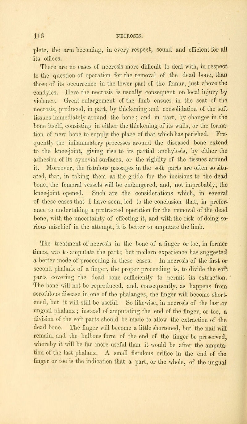 plete, the arm becoming, in every respect, sound and efficient for all its offices. There are no cases of necrosis more difficult to deal with, in respect to the question of operation for the removal of the dead bone, than those of its occurrence in the lower part of the femur, just above the condyles. Here the necrosis is usually consequent on local injury by violence. Great enlargement of the limb ensues in the seat of the necrosis, produced, in part, by thickening and consolidation of the soft tissues immediately around the bone ; and in part, by changes in the bone itself, consisting in either the thickening of its walls, or the forma- tion of new bone to supply the place of that which has perished. Fre- quently the inflammatory processes around the diseased bone extend to the knee-joint, giving rise to its partial anchylosis, by either the adhesion of its synovial surfaces, or the rigidity of the tissues around it. Moreover, the fistulous passages in the soft parts are often so situ- ated, that, in taking them as the guide for the incisions to the dead bone, the femoral vessels will be endangered, and, not improbably, the knee-joint opened. Such are the considerations which, in several of these cases that I have seen, led to the conclusion that, in prefer- ence to undertaking a protracted operation for the removal of the dead bone, with the uncertainty of effecting it, and with the risk of doing se- rious mischief in the attempt, it is better to amputate the limb. The treatment of necrosis in the bone of a finger or toe, in former times, was tD amputate the part; but modern experience has suggested a better mode of proceeding in these cases. In necrosis of the first or second phalanx of a finger, the proper proceeding is, to divide the soft parts covering the dead bone sufficiently to permit its extraction. The bone will not be reproduced, and, consequently, as happens from scrofulous disease in one of the phalanges, the finger will become short- ened, but it will still be useful. So likewise, in necrosis of the last«or ungual phalanx ; instead of amputating the end of the finger, or toe, a division of the soft parts should be made to allow the extraction of the dead bone. The finger will become a little shortened, but the nail will remain, and the bulbous form of the end of the finger be preserved, whereby it will be far more useful than it would be after the amputa- tion of the last phalanx. A small fistulous orifice in the end of the finger or toe is the indication that a part, or the whole, of the ungual