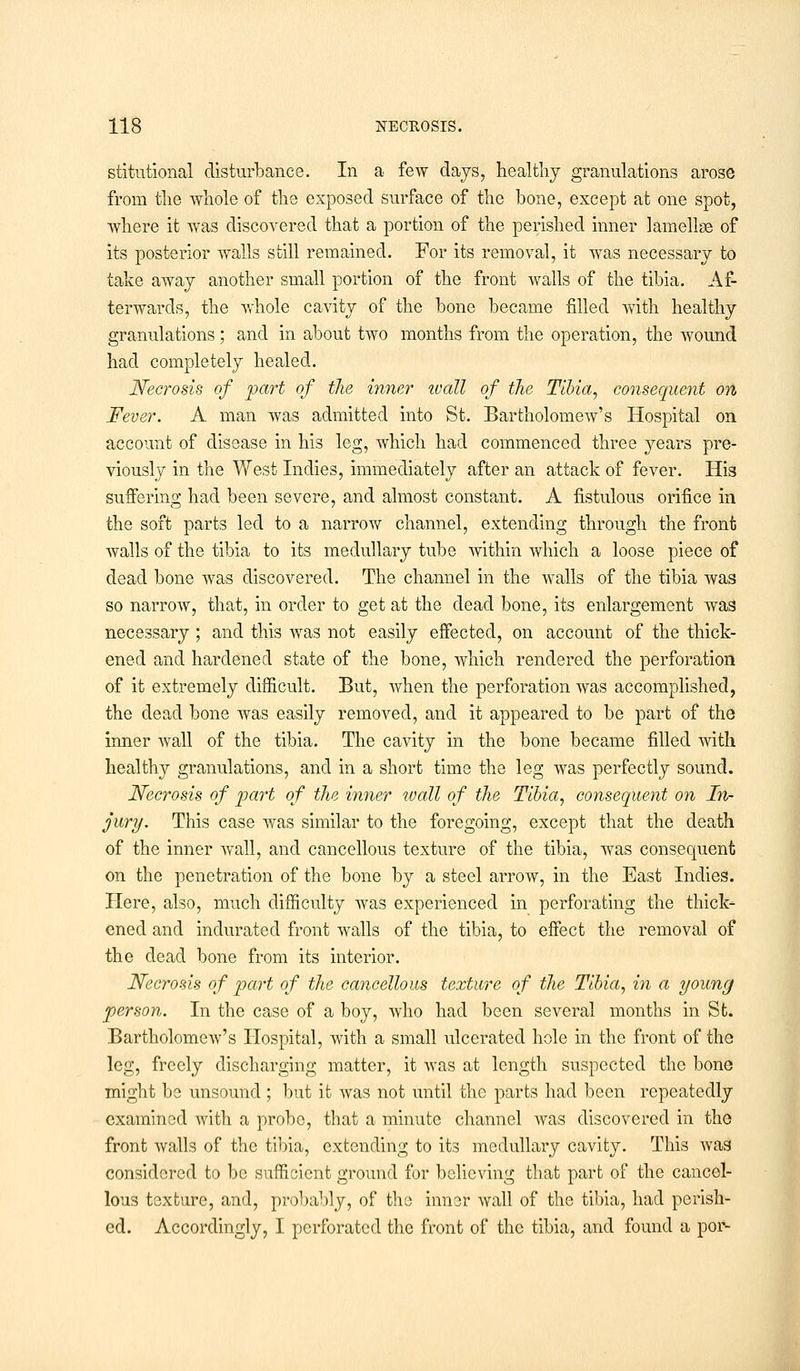 stitutional disturbance. In a few days, healthy granulations arose from the whole of the exposed surface of the bone, except at one spot, where it was discovered that a portion of the perished inner lamellae of its posterior walls still remained. For its removal, it was necessary to take away another small portion of the front walls of the tibia. Af- terwards, the whole cavity of the bone became filled with healthy granulations; and in about two months from the operation, the wound had completely healed. Necrosis of part of the inner ivall of the Tibia, consequent on Fever. A man was admitted into St. Bartholomew's Hospital on account of disease in his leg, which had commenced three years pre- viously in the West Indies, immediately after an attack of fever. His suffering had been severe, and almost constant. A fistulous orifice in the soft parts led to a narrow channel, extending through the front walls of the tibia to its medullary tube within which a loose piece of dead bone was discovered. The channel in the walls of the tibia was so narrow, that, in order to get at the dead bone, its enlargement was necessary ; and this was not easily effected, on account of the thick- ened and hardened state of the bone, which rendered the perforation of it extremely difficult. But, when the perforation was accomplished, the dead bone was easily removed, and it appeared to be part of the inner wall of the tibia. The cavity in the bone became filled Avith healthy granulations, and in a short time the leg was perfectly sound. Necrosis of part of the inner wall of the Tibia, consequent on In- jury. This case was similar to the foregoing, except that the death of the inner wall, and cancellous texture of the tibia, was consequent on the penetration of the bone by a steel arrow, in the East Indies. Here, also, much difficulty was experienced in perforating the thick- ened and indurated front walls of the tibia, to effect the removal of the dead bone from its interior. Necrosis of part of the cancellous texture of the Tibia, in a young person. In the case of a boy, who had been several months in St. Bartholomew's Hospital, with a small ulcerated hole in the front of the leg, freely discharging matter, it was at length suspected the bone might be unsound; but it Avas not until the parts had been repeatedly examined with a probe, that a minute channel was discovered in the front walls of the tibia, extending to its medullary cavity. This was considered to be sufficient ground for believing that part of the cancel- lous texture, and, probably, of the inner wall of the tibia, had perish- ed. Accordingly, I perforated the front of the tibia, and found a por-