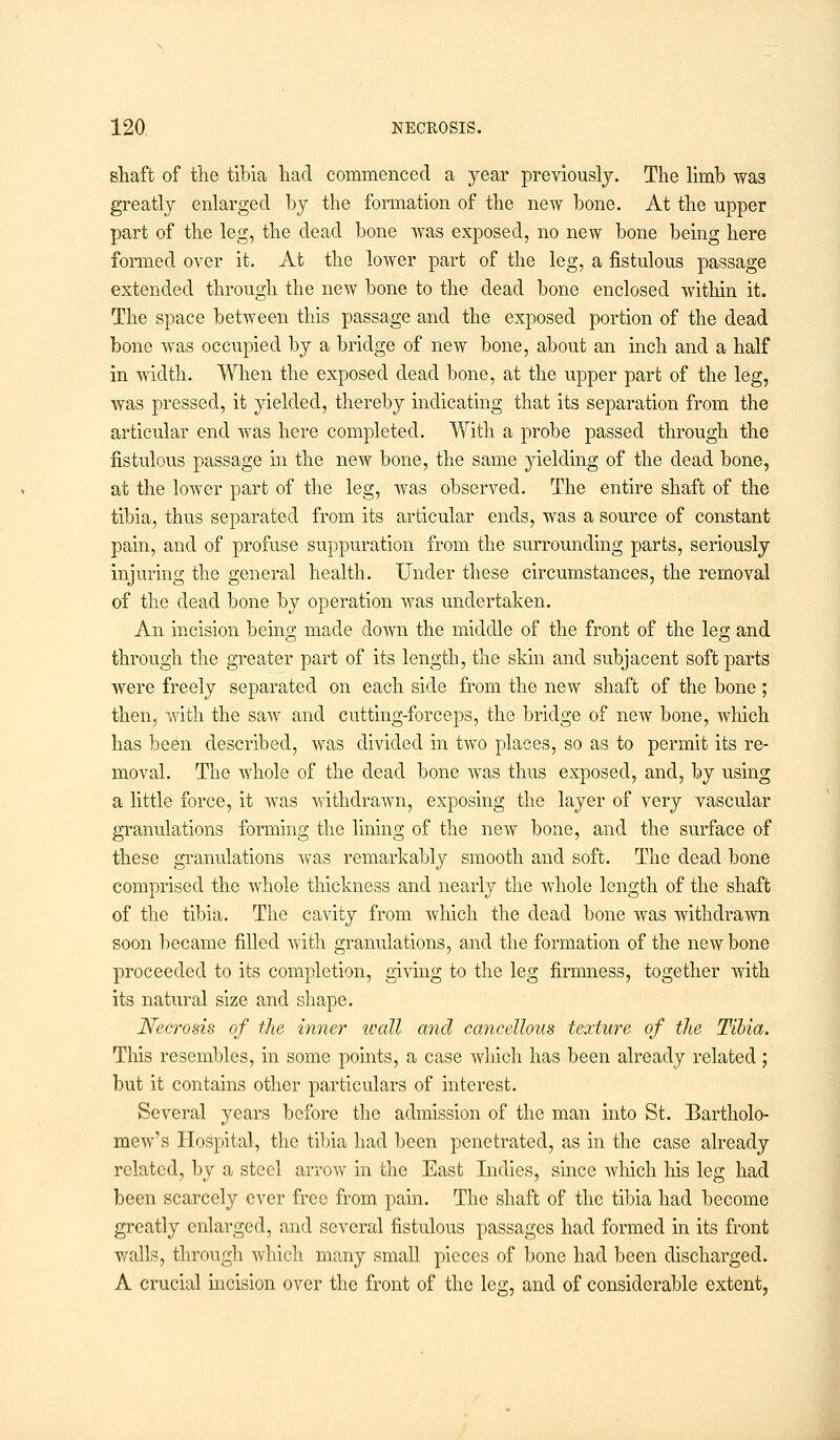 shaft of the tibia had commenced a year previously. The limb was greatly enlarged by the formation of the new bone. At the upper part of the leg, the dead bone was exposed, no new bone being here formed over it. At the lower part of the leg, a fistulous passage extended through the new bone to the dead bone enclosed within it. The space between this passage and the exposed portion of the dead bone was occupied by a bridge of new bone, about an inch and a half in width. When the exposed dead bone, at the upper part of the leg, was pressed, it yielded, thereby indicating that its separation from the articular end was here completed. With a probe passed through the fistulous passage in the new bone, the same yielding of the dead bone, at the lower part of the leg, was observed. The entire shaft of the tibia, thus separated from its articular ends, was a source of constant pain, and of profuse suppuration from the surrounding parts, seriously injuring the general health. Under these circumstances, the removal of the dead bone by operation was undertaken. An incision being made down the middle of the front of the leg and through the greater part of its length, the skin and subjacent soft parts were freely separated on each side from the new shaft of the bone; then, with the saw and cutting-forceps, the bridge of new bone, which has been described, was divided in two places, so as to permit its re- moval. The Ayhole of the dead bone was thus exposed, and, by using a little force, it was withdrawn, exposing the layer of very vascular granulations forming the lining of the new bone, and the surface of these granulations was remarkably smooth and soft. The dead bone comprised the whole thickness and nearly the whole length of the shaft of the tibia. The cavity from which the dead bone was withdrawn soon became filled with, granulations, and the formation of the new bone proceeded to its completion, giving to the leg firmness, together with its natural size and shape. Necrosis of the inner wall and cancellous texture of the Tibia. This resembles, in some points, a case which has been already related; but it contains other particulars of interest. Several years before the admission of the man into St. Bartholo- mew's Hospital, the tibia had been penetrated, as in the case already related, by a steel arrow in the East Indies, since which his leg had been scarcely ever free from pain. The shaft of the tibia had become greatly enlarged, and several fistulous passages had formed in its front walls, through which many small pieces of bone had been discharged. A crucial incision over the front of the leg, and of considerable extent,
