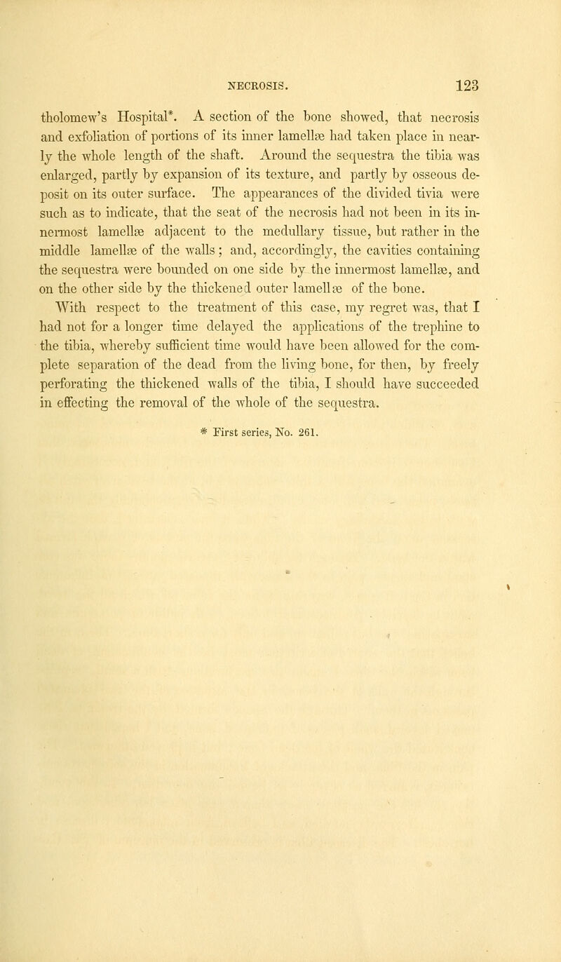 tholomew's Hospital*. A section of the bone showed, that necrosis and exfoliation of portions of its inner lamellae had taken place in near- ly the whole length of the shaft. Around the sequestra the tibia was enlarged, partly by expansion of its texture, and partly by osseous de- posit on its outer surface. The appearances of the divided tivia were such as to indicate, that the seat of the necrosis had not been in its in- nermost lamellae adjacent to the medullary tissue, but rather in the middle lamellae of the walls; and, accordingly, the cavities containing the sequestra were bounded on one side by the innermost lamellae, and on the other side by the thickened outer lamellae of the bone. With respect to the treatment of this case, my regret was, that I had not for a longer time delayed the applications of the trephine to the tibia, whereby sufficient time would have been allowed for the com- plete separation of the dead from the living bone, for then, by freely perforating the thickened walls of the tibia, I should have succeeded in effecting the removal of the whole of the sequestra.