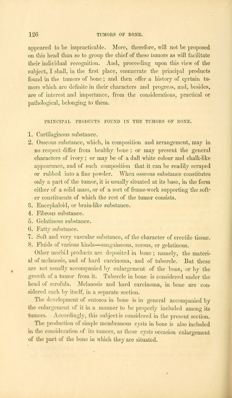 appeared to be impracticable. More, therefore, will not be proposed on this head than so to group the chief of these tumors as will facilitate their individual recognition. And, proceeding upon this view of the subject, I shall, in the first place, enumerate the principal products found in the tumors of bone; and then offer a history of certain tu- mors which are definite in their characters and progress, and, besides, are of interest and importance, from the considerations, practical or pathological, belonging to them. PRINCIPAL PRODUCTS FOUND IN THE TUMORS OF BONE. 1. Cartilaginous substance. 2. Osseous substance, which, in composition and arrangement, may in no respect differ from healthy bone ; or may present the general characters of ivory; or may be of a dull white colour and chalk-like appearance, and of such composition that it can be readily scraped or rubbed into a fine powder. When osseous substance constitutes only a part of the tumor, it is usually situated at its base, in the form either of a solid mass, or of a sort of frame-work supporting the soft- er constituents of which the rest of the tumor consists. 8. Encephaloid, or brain-like substance. 4. Fibrous substance. 5. Gelatinous substance. 6. Fatty substance. 7. Soft and very vascular substance, of the character of erectile tissue. 8. Fluids of various kinds—sanguineous, serous, or gelatinous. Other morbid products are deposited in bone ; namely, the materi- al of melanosis, and of hard carcinoma, and of tubercle. But these are not usually accompanied by enlargement of the bone, or by the growth of a tumor from it. Tubercle in bone is considered under the head of scrofula. Melanosis and hard carcinoma, in bone are con- sidered each by itself, in a separate section. The development of entozoa in bone is in general accompanied by the enlargement of it in a manner to be properly included among its tumors. Accordingly, this subject is considered in the present section. The production of simple membranous cysts in bone is also included in the consideration of its tumors, as these cysts occasion enlargement of the part of the bone in which they are situated.