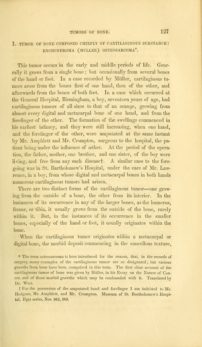 1. TUMOR OF BONE COMPOSED CHIEFLY OF CARTILAGINOUS SUBSTANCE : ENCHONDROMA (MULLER) OSTEOSARCOMA*. This tumor occurs in the early and middle periods of life. Gene- rally it grows from a single bone ; but occasionally from several bones of the hand or foot. In a case recorded by Miiller, cartilaginous tu- mors arose from the bones first of one hand, then of the other, and afterwards from the bones of both feet. In a case which occurred at the General Hospital, Birmingham, a boy, seventeen years of age, had cartilaginous tumors of all sizes to that of an orange, growing from almost every digital and metacarpal bone of one hand, and from the forefinger of the other. The formation of the swellings commenced in his earliest infancy, and they were still increasing, when one hand, and the forefinger of the other, were amputated at the same instant by Mr. Amphlett and Mr. Crompton, surgeons to the hospital, the pa- tient being under the influence of aether. At the period of the opera- tion, the father, mother, one brother, and one sister, of the boy were living, and free from any such diseasef. A similar case to the fore- going was in St. Bartholomew's Hospital, under the care of Mr. Law- rence, in a boy, from whose digital and metacarpal bones in both hands numerous cartilaginous tumors had arisen. There are two distinct forms of the cartilaginous tumor—one grow- ing from the outside of a bone, the other from its interior. In the instances of its occurrence in any of the larger bones, as the humerus, femur, or tibia, it usually grows from the outside of the bone, rarely within it. But, in the instances of its occurrence in the smaller bones, especially of the hand or foot, it usually originates within the bone. When the cartilaginous tumor originates within a metacarpal or digital bone, the morbid deposit commencing in the cancellous texture, * The term osteosarcoma is here introduced for the reason, that, in the records of surgery, many examples of the cartilaginous tumor are so designated; but various growths from bone have been comprised in this term. The first clear account of the cartilaginous tumor of bone was given by Miiller, in his Essay on the Nature of Can- cer, and of those morbid growths which may be confounded with it. Translated by Dr. West. f For the possession of the amputated hand and forefinger I am indebted to Mr. Hodgson, Mr. Amphlett, and Mr. Crompton. Museum of St. Bartholomew's Hospi- tal, Eirst series, Nos. 262, 263.