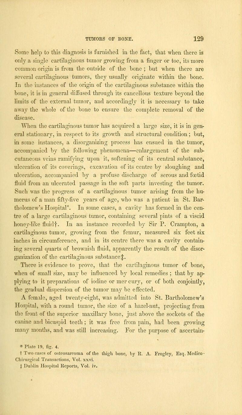 Some help to this diagnosis is furnished in the fact, that when there is only a single cartilaginous tumor growing from a finger or toe, its more common origin is from the outside of the bone ; but when there are several cartilaginous tumors, they usually originate within the bone. In the instances of the origin of the cartilaginous substance within the bone, it is in general diffused through its cancellous texture beyond the limits of the external tumor, and accordingly it is necessary to take away the whole of the bone to ensure the complete removal of the disease. When the cartilaginous tumor has acquired a large size, it is in gen- eral stationary, in respect to its growth and structural condition; but, in some instances, a disorganizing process has ensued in the tumor, accompanied by the following phenomena—enlargement of the sub- cutaneous veins ramifying upon it, softening of its central substance, ulceration of its coverings, excavation of its centre by sloughing and ulceration, accompanied by a profuse discharge of serous and foetid fluid from an ulcerated passage in the soft parts investing the tumor. Such was the progress of a cartilaginous tumor arising from the hu- merus of a man fifty-five years of age, who was a patient in St. Bar- tholomew's Hospital*. In some cases, a cavity has formed in the cen- tre of a large cartilaginous tumor, containing several pints of a viscid honey-like fluidf. In an instance recorded by Sir P. Crampton, a cartilaginous tumor, growing from the femur, measured six feet six inches in circumference, and in its centre there was a cavity contain- ing several quarts of brownish fluid, apparently the result of the disor- ganization of the cartilaginous substance J. There is evidence to prove, that the cartilaginous tumor of bone, when of small size, may be influenced by local remedies ; that by ap- plying to it preparations of iodine or mer cury, or of both conjointly, the gradual dispersion of the tumor may be effected. A female, aged twenty-eight, was admitted into St. Bartholomew's Hospital, with a round tumor, the size of a hazel-nut, projecting from the front of the superior maxillary bone, just above the sockets of the canine and bicuspid teeth; it was free from pain, had been growing many months, and was still increasing. For the purpose of ascertain- * Plate 19, fig. 4. t Two cases of osteosarcoma of the thigh hone, by R. A. Erogley, Esq. Medico- Chirurgical Transactions, Vol. xxvi. % Dublin Hospital Reports, Vol. iv.