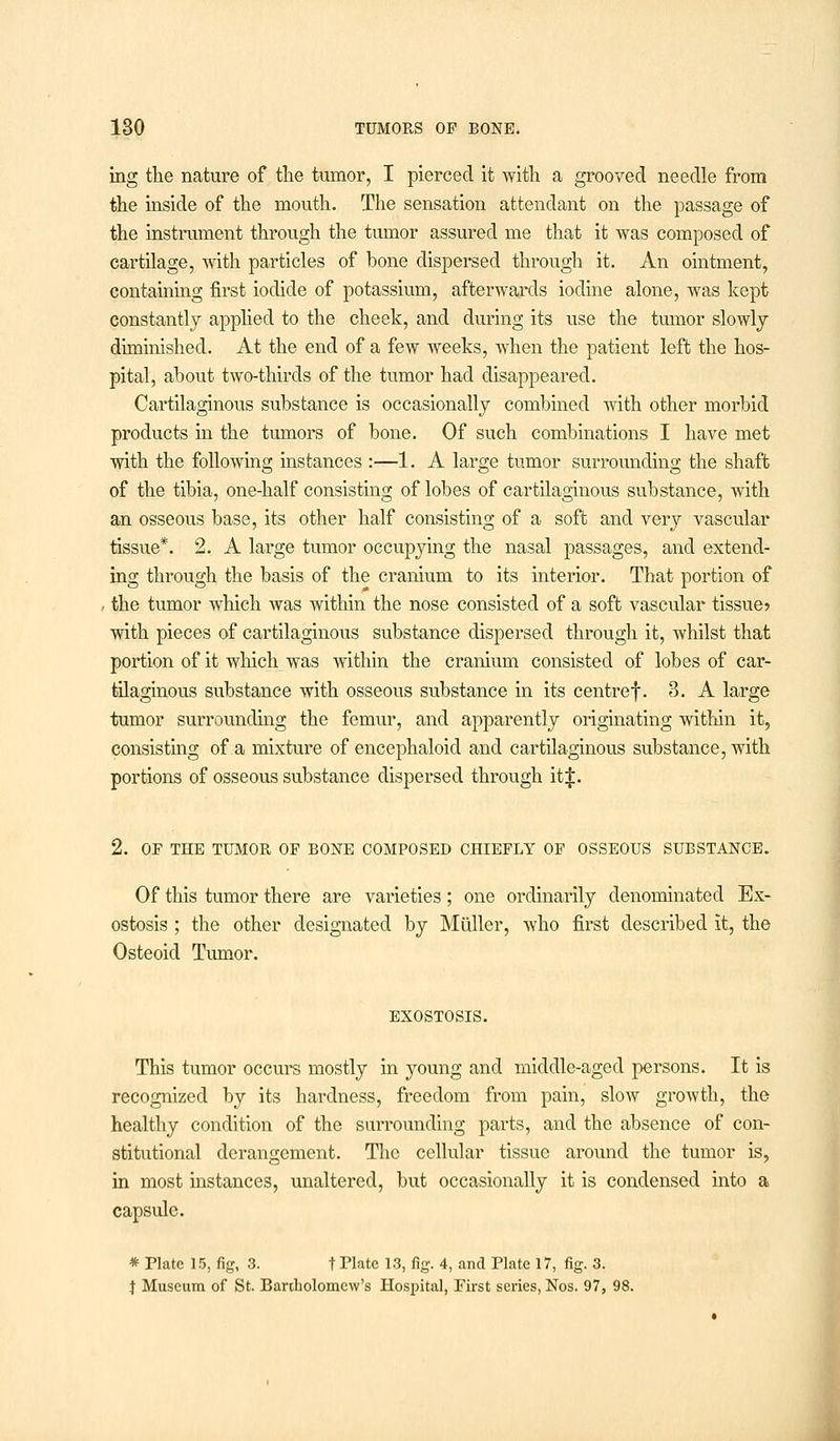 ing the nature of the tumor, I pierced it with a grooved needle from the inside of the mouth. The sensation attendant on the passage of the instrument through the tumor assured me that it was composed of cartilage, with particles of bone dispersed through it. An ointment, containing first iodide of potassium, afterwards iodine alone, was kept constantly applied to the cheek, and during its use the tumor slowly diminished. At the end of a few weeks, when the patient left the hos- pital, about two-thirds of the tumor had disappeared. Cartilaginous substance is occasionally combined with other morbid products in the tumors of bone. Of such combinations I have met with the following instances :—1. A large tumor surrounding the shaft of the tibia, one-half consisting of lobes of cartilaginous substance, with an osseous base, its other half consisting of a soft and very vascular tissue*. 2. A large tumor occupying the nasal passages, and extend- ing through the basis of the cranium to its interior. That portion of the tumor which was within the nose consisted of a soft vascular tissue? with pieces of cartilaginous substance dispersed through it, whilst that portion of it which was within the cranium consisted of lobes of car- tilaginous substance with osseous substance in its centref. 3. A large tumor surrounding the femur, and apparently originating within it, consisting of a mixture of encephaloid and cartilaginous substance, with portions of osseous substance dispersed through it^:. 2. OF THE TUMOR OF BONE COMPOSED CHIEFLY OF OSSEOUS SUBSTANCE. Of this tumor there are varieties; one ordinarily denominated Ex- ostosis ; the other designated by Muller, who first described it, the Osteoid Tumor. EXOSTOSIS. This tumor occurs mostly in young and middle-aged persons. It is recognized by its hardness, freedom from pain, slow growth, the healthy condition of the surrounding parts, and the absence of con- stitutional derangement. The cellular tissue around the tumor is, in most instances, unaltered, but occasionally it is condensed into a capsule. * Plate 15, fig, 3. t Plate 13, fig. 4, and Plate 17, fig. 3. J Museum of St. Bartholomew's Hospital, First series, Nos. 97, 98.