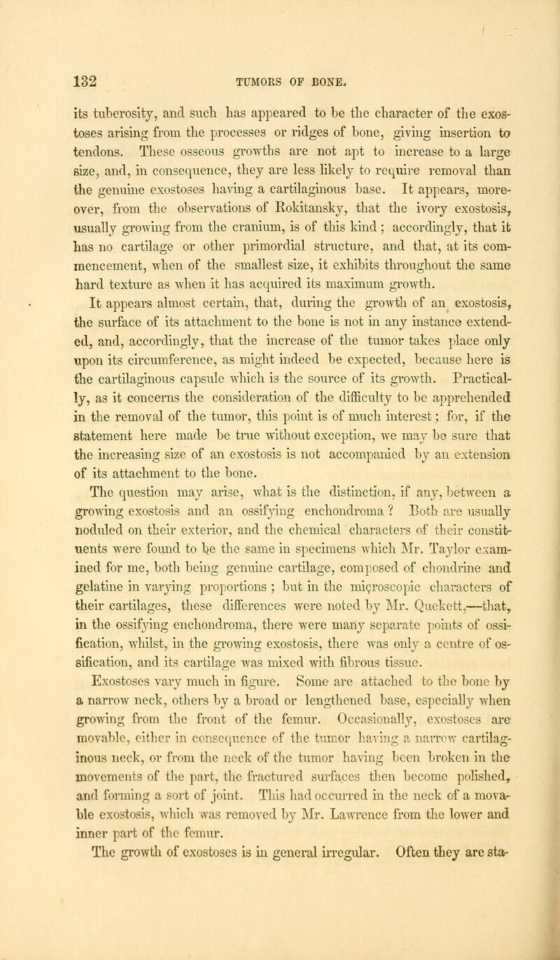 its tuberosity, and such has appeared to be the character of the exos- toses arising from the processes or ridges of bone, giving insertion to tendons. These osseous growths are not apt to increase to a large size, and, in consequence, they are less likely to require removal than the genuine exostoses having a cartilaginous base. It appears, more- over, from the observations of Rokitansky, that the ivory exostosis, usually growing from the cranium, is of this kind ; accordingly, that it has no cartilage or other primordial structure, and that, at its com- mencement, when of the smallest size, it exhibits throughout the same hard texture as when it has acquired its maximum growth. It appears almost certain, that, during the growth of an exostosis, the surface of its attachment to the bone is not in any instance extend- ed, and, accordingly, that the increase of the tumor takes place only upon its circumference, as might indeed be expected, because here is the cartilaginous capsule which is the source of its growth. Practical- ly, as it concerns the consideration of the difficulty to be apprehended in the removal of the tumor, this point is of much interest; for, if the statement here made be true without exception, we may be sure that the increasing size of an exostosis is not accompanied by an extension of its attachment to the bone. The question may arise, what is the distinction, if any, between a growing exostosis and an ossifying enchondroma ? Both are usually noduled on their exterior, and the chemical characters of their constit- uents were found to ^e the same in specimens which Mr. Taylor exam- ined for me, both being genuine cartilage, composed of chondrine and gelatine in varying proportions ; but in the microscopic characters of their cartilages, these differences were noted by Mr. Quekett,—that, in the ossifying enchondroma, there were many separate points of ossi- fication, whilst, in the growing exostosis, there was only a centre of os- sification, and its cartilage was mixed with fibrous tissue. Exostoses vary much in figure. Some are attached to the bone by a narrow neck, others by a broad or lengthened base, especially when growing from the front of the femur. Occasionally, exostoses are movable, either in consequence of the tumor having a narrow cartilag- inous neck, or from the neck of the tumor having been broken in the movements of the part, the fractured surfaces then become polished, and forming a sort of joint. This had occurred in the neck of a mova- ble exostosis, which was removed by Mr. Lawrence from the lower and inner part of the femur. The growth of exostoses is in general irregular. Often they are sta-