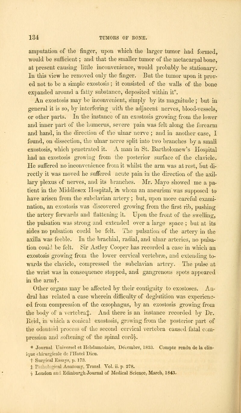 amputation of the finger, upon which the larger tumor had formed, would be sufficient; and that the smaller tumor of the metacarpal bone, at present causing little inconvenience, would probably be stationary. In this view he removed only the finger. But the tumor upon it prov- ed not to be a simple exostosis; it consisted of the walls of the bone expanded around a fatty substance, deposited within it*. An exostosis may be inconvenient, simply by its magnitude ; but in general it is so, by interfering with the adjacent nerves, blood-vessels, or other parts. In the instance of an exostosis growing from the lower and inner part of the humerus, severe pain was felt along the forearm and hand, in the direction of the ulnar nerve ; and in another case, I found, on dissection, the ulnar nerve split into two branches by a small exostosis, which penetrated it. A man in St. Bartholomew's Hospital had an exostosis growing from the posterior surface of the clavicle. He suffered no inconvenience from it whilst the arm was at rest, but di- rectly it was moved he suffered acute pain in the direction of the axil- lary plexus of nerves, and its branches. Mr. Mayo showed me a pa- tient in the Middlesex Hospital, in whom an aneurism was supposed to have arisen from the subclavian artery; but, upon more careful exami- nation, an exostosis was discovered growing from the first rib, pushing the artery forwards and flattening it. Upon the front of the swelling, the pulsation was strong and extended over a large space ; but at its sides no pulsation could be felt. The pulsation of the artery in the axilla was feeble. In the brachial, radial, and ulnar arteries, no pulsa- tion could be felt. Sir Astley Cooper has recorded a case in which an exostosis growing from the lower cervical vertebrae, and extending to- wards the clavicle, compressed the subclavian artery. The pulse at the wrist was in consequence stopped, and gangrenous spots appeared in the armf. Other organs may be affected by their contiguity to exostoses. An- dral has related a case wherein difficulty of deglutition was experienc- ed from compression of the oesophagus, by an exostosis growing from the body of a vertebral. And there is an instance recorded by Dr. Beid, in which a conical exostosis, growing from the posterior part of the odontoid process of the second cervical vertebra caused fatal com- pression and softening of the spinal cord§. * Journal Universel et Hcbdamodaire, De'cembre, 1833. Compte rendu de la clin- icjue chirurgicale dc 1'IIotel Dicu. t Surgical Essays, p. 173. J P: ' gical Anatomy, Transl Vol. ii. p. 278. <j London and Edinburgh Journal of Medical Science, March, 1843.