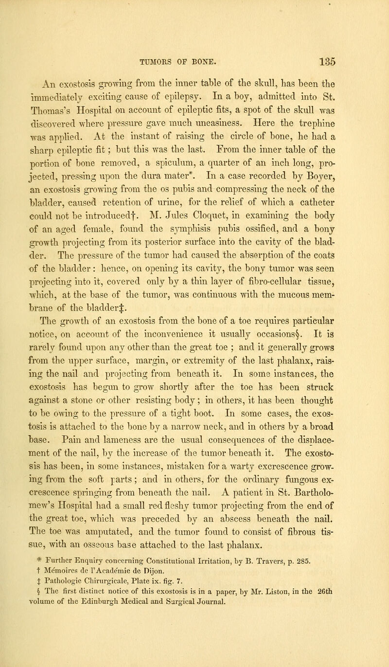 An exostosis growing from the inner table of the skull, has been the immediately exciting cause of epilepsy. In a boy, admitted into St. Thomas's Hospital on account of epileptic fits, a spot of the skull was discovered where pressure gave much uneasiness. Here the trephine was applied. At the instant of raising the circle of bone, he had a sharp epileptic fit; but this was the last. From the inner table of the portion of bone removed, a spiculum, a quarter of an inch long, pro- jected, pressing upon the dura mater*. In a case recorded by Boyer, an exostosis growing from the os pubis and compressing the neck of the bladder, caused retention of urine, for the relief of which a catheter could not be introduced!. M. Jules Cloquet, in examining the body of an aged female, found the symphisis pubis ossified, and a bony growth projecting from its posterior surface into the cavity of the blad- der. The pressure of the tumor had caused the absorption of the coats of the bladder: hence, on opening its cavity, the bony tumor was seen projecting into it, covered only by a thin layer of fibro-cellular tissue, which, at the base of the tumor, was continuous with the mucous mem- brane of the bladder^:. The growth of an exostosis from the bone of a toe requires particular notice, on account of the inconvenience it usually occasions§. It is rarely found upon any other than the great toe ; and it generally grows from the upper surface, margin, or extremity of the last phalanx, rais- ing the nail and projecting from beneath it. In some instances, the exostosis has begun to grow shortly after the toe has been struck against a stone or other resisting body; in others, it has been thought to be owing to the pressure of a tight boot. In some cases, the exos- tosis is attached to the bone by a narrow neck, and in others by a broad base. Pain and lameness are the usual consequences of the displace- ment of the nail, by the increase of the tumor beneath it. The exosto- sis has been, in some instances, mistaken for a warty excrescence grow- ing from the soft parts; and in others, for the ordinary fungous ex- crescence springing from beneath the nail. A patient in St. Bartholo- mew's Hospital had a small red fleshy tumor projecting from the end of the great toe, which was preceded by an abscess beneath the nail. The toe was amputated, and the tumor found to consist of fibrous tis- sue, with an osseous base attached to the last phalanx. * Further Enquiry concerning Constitutional Irritation, by B. Travers, p. 285. t Memoires de l'Academie de Dijon. % Pathologie Chirurgicale, Plate ix. fig. 7. § The first distinct notice of this exostosis is in a paper, by Mr. Liston, in the 26th volume of the Edinburgh Medical and Surgical Journal.