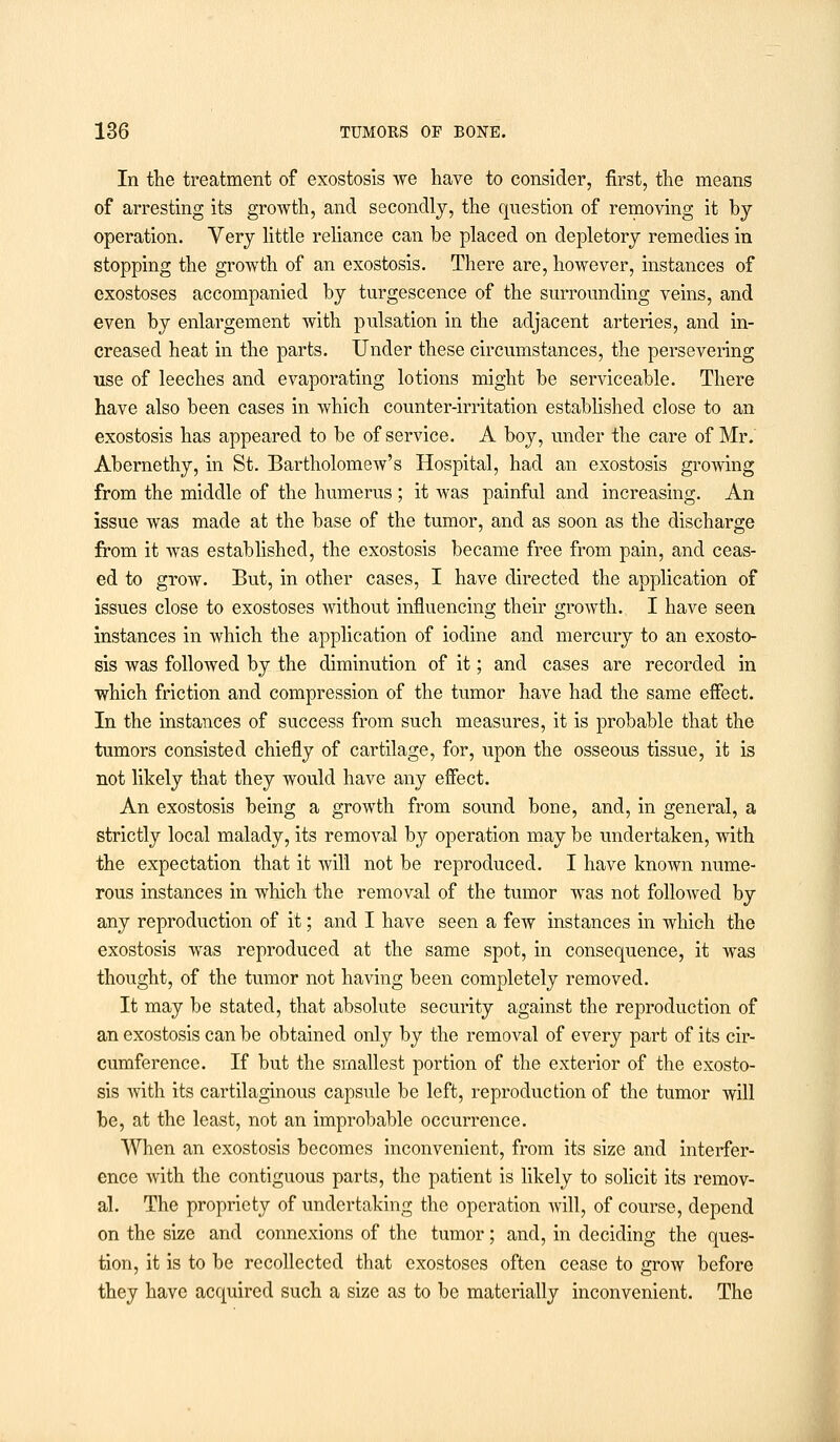 In the treatment of exostosis we have to consider, first, the means of arresting its growth, and secondly, the question of removing it by operation. Very little reliance can be placed on depletory remedies in stopping the growth of an exostosis. There are, however, instances of exostoses accompanied by turgescence of the surrounding veins, and even by enlargement with pulsation in the adjacent arteries, and in- creased heat in the parts. Under these circumstances, the persevering use of leeches and evaporating lotions might be serviceable. There have also been cases in which counter-irritation established close to an exostosis has appeared to be of service. A boy, under the care of Mr. Abernethy, in St. Bartholomew's Hospital, had an exostosis growing from the middle of the humerus ; it was painful and increasing. An issue was made at the base of the tumor, and as soon as the discharge from it was established, the exostosis became free from pain, and ceas- ed to grow. But, in other cases, I have directed the application of issues close to exostoses without influencing their growth. I have seen instances in which the application of iodine and mercury to an exosto- sis was followed by the diminution of it; and cases are recorded in which friction and compression of the tumor have had the same effect. In the instances of success from such measures, it is probable that the tumors consisted chiefly of cartilage, for, upon the osseous tissue, it is not likely that they would have any effect. An exostosis being a growth from sound bone, and, in general, a strictly local malady, its removal by operation may be undertaken, with the expectation that it will not be reproduced. I have known nume- rous instances in which the removal of the tumor was not followed by any reproduction of it; and I have seen a few instances in which the exostosis was reproduced at the same spot, in consequence, it was thought, of the tumor not having been completely removed. It may be stated, that absolute security against the reproduction of an exostosis can be obtained only by the removal of every part of its cir- cumference. If but the smallest portion of the exterior of the exosto- sis with its cartilaginous capsule be left, reproduction of the tumor will be, at the least, not an improbable occurrence. When an exostosis becomes inconvenient, from its size and interfer- ence with the contiguous parts, the patient is likely to solicit its remov- al. The propriety of undertaking the operation will, of course, depend on the size and connexions of the tumor; and, in deciding the ques- tion, it is to be recollected that exostoses often cease to grow before they have acquired such a size as to be materially inconvenient. The