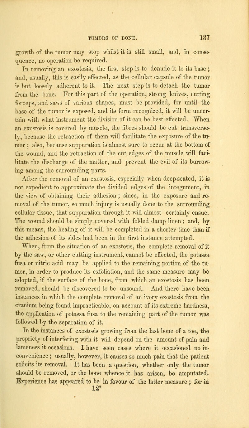 growth of the tumor may stop whilst it is still small, and, in conse- quence, no operation be required. In removing an exostosis, the first step is to denude it to its base ; and, usually, this is easily effected, as the cellular capsule of the tumor is but loosely adherent to it. The next step is to detach the tumor from the bone. For this part of the operation, strong knives, cutting forceps, and saws of various shapes, must be provided, for until the base of the tumor is exposed, and its form recognized, it will be uncer- tain with what instrument the division of it can be best effected. When an exostosis is covered by muscle, the fibres should be cut transverse- ly, because the retraction of them will facilitate the exposure of the tu- mor ; also, because suppuration is almost sure to occur at the bottom of the wound, and the retraction of the cut edges of the muscle will faci- litate the discharge of the matter, and prevent the evil of its burrow- ing among the surrounding parts. After the removal of an exostosis, especially when deep-seated, it is not expedient to approximate the divided edges of the integument, in the view of obtaining their adhesion; since, in the exposure and re- moval of the tumor, so much injury is usually done to the surrounding cellular tissue, that suppuration through it will almost certainly ensue. The wound should be simply covered with folded damp linen; and, by this means, the healing of it will be completed in a shorter time than if the adhesion of its sides had been in the first instance attempted. When, from the situation of an exostosis, the complete removal of it by the saw, or other cutting instrument, cannot be effected, the potassa fusa or nitric acid may be applied to the remaining portion of the tu- mor, in order to produce its exfoliation, and the same measure may be adopted, if the surface of the bone, from which an exostosis has been removed, should be discovered to be unsound. And there have been instances in which the complete removal of an ivory exostosis from the cranium being found impracticable, on account of its extreme hardness, the application of potassa fusa to the remaining part of the tumor was followed by the separation of it. In the instances of exostosis growing from the last bone of a toe, the propriety of interfering with it will depend on the amount of pain and lameness it occasions. I have seen cases where it occasioned no in- convenience ; usually, however, it causes so much pain that the patient solicits its removal. It has been a question, whether only the tumor should be removed, or the bone whence it has arisen, be amputated. Experience has appeared to be in favour of the latter measure : for in 12*