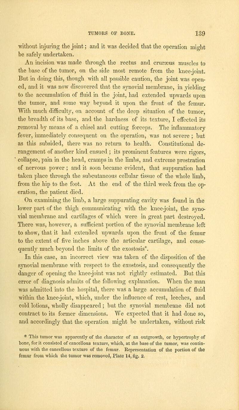 without injuring the joint; and it was decided that the operation might be safely undertaken. An incision was made through the rectus and crurseus muscles to the base of the tumor, on the side most remote from the knee-joint. But in doing this, though with all possible caution, the joint was open- ed, and it was now discovered that the synovial membrane, in yielding to the accumulation of fluid in the joint, had extended upwards upon the tumor, and some way beyond it upon the front of the femur. With much difficulty, on account of the deep situation of the tumor, the breadth of its base, and the hardness of its texture, I effected its removal by means of a chisel and cutting forceps. The inflammatory fever, immediately consequent on the operation, was not severe ; but as this subsided, there was no return to health. Constitutional de- rangement of another kind ensued ; its prominent features were rigors, collapse, pain in the head, cramps in the limbs, and extreme prostration of nervous power; and it soon became evident, that suppuration had taken place through the subcutaneous cellular tissue of the whole limb, from the hip to the foot. At the end of the third week from the op- eration, the patient died. On examining the limb, a large suppurating cavity was found in the lower part of the thigh communicating with the knee-joint, the syno- vial membrane and cartilages of which were in great part destroyed. There was, however, a sufficient portion of the synovial membrane left to show, that it had extended upwards upon the front of the femur to the extent of five inches above the articular cartilage, and conse- quently much beyond the limits of the exostosis*. In this case, an incorrect view was taken of the disposition of the synovial membrane with respect to the exostosis, and consequently the danger of opening the knee-joint was not rightly estimated. But this error of diagnosis admits of the following explanation. When the man was admitted into the hospital, there was a large accumulation of fluid within the knee-joint, which, under the influence of rest, leeches, and cold lotions, wholly disappeared ; but the synovial membrane did not contract to its former dimensions. We expected that it had done so, and accordingly that the operation might be undertaken, without risk * This tumor was apparently of the character of an outgrowth, or hypertrophy of bone, for it consisted of cancellous texture, which, at the base of the tumor, was contin- uous with the cancellous texture of the femur, Eepresentation of the portion of the femur from which the tumor was removed, Plate 14, fig. 2.