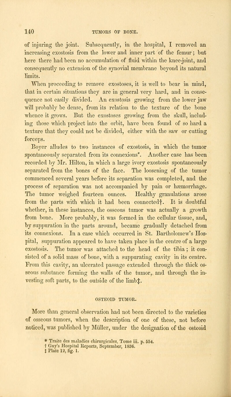 of injuring the joint. Subsequently, in the hospital, I removed an increasing exostosis from the lower and inner part of the femur; but here there had been no accumulation of fluid within the knee-joint, and consequently no extension of the synovial membrane beyond its natural limits. When proceeding to remove exostoses, it is well to bear in mind, that in certain situations they are in general very hard, and in conse- quence not easily divided. An exostosis growing from the lower jaw will probably be dense, from its relation to the texture of the bone whence it grows. But the exostoses growing from the skull, includ- ing those which project into the orbit, have been found of so hard a texture that they could not be divided, either with the saw or cutting forceps. Boyer alludes to two instances of exostosis, in which the tumor spontaneously separated from its connexions*. Another case has been recorded by Mr. Hilton, in which a large ivory exostosis spontaneously separated from the bones of the face. The loosening of the tumor commenced several years before its separation was completed, and the process of separation was not accompanied by pain or haemorrhage. The tumor weighed fourteen ounces. Healthy granulations arose from the parts with which it had been connected!. It is doubtful whether, in these instances, the osseous tumor was actually a growth from bone. More probably, it was formed in the cellular tissue, and, by suppuration in the parts around, became gradually detached from its connexions. In a case which occurred in St. Bartholomew's Hos- pital, suppuration appeared to have taken place in the centre of a large exostosis. The tumor was attached to the head of the tibia ; it con- sisted of a solid mass of bone, with a suppurating cavity in its centre. From this cavity, an ulcerated passage extended through the thick os- seous substance forming the walls of the tumor,, and through the in- vesting soft parts, to the outside of the Umb$. OSTEOID TUMOR. More than general observation had not been directed to the varieties of osseous tumors, when the description of one of these, not before noticed, was published by Miiller, under the designation of the osteoid * Traite des maladies chirurgicales, Tome iii. p. 564. t Guy's Hospital Reports, September, 1836. t Plate 12, fig. 1.