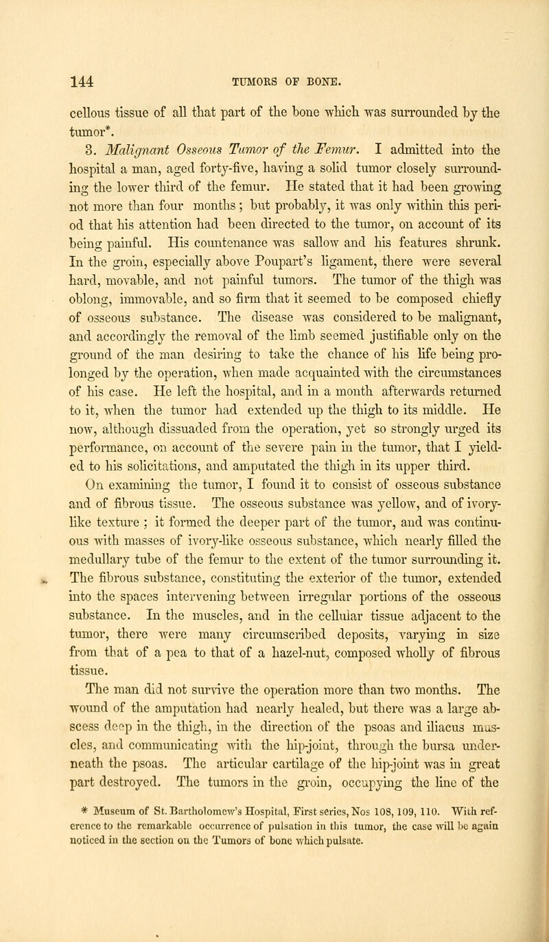 cellous tissue of all that part of the bone which was surrounded by the tumor*. 3. Malignant Osseous Tumor of the Femur. I admitted into the hospital a man, aged forty-five, having a solid tumor closely surround- ing the lower third of the femur. He stated that it had been growing not more than four months; but probably, it was only within this peri- od that his attention had been directed to the tumor, on account of its being painful. His countenance was sallow and his features shrunk. In the groin, especially above Poupart's ligament, there were several hard, movable, and not painful tumors. The tumor of the thigh was oblong, immovable, and so firm that it seemed to be composed chiefly of osseous substance. The disease was considered to be malignant, and accordingly the removal of the limb seemed justifiable only on the ground of the man desiring to take the chance of his life being pro- longed by the operation, when made acquainted with the circumstances of his case. He left the hospital, and in a month afterwards returned to it, when the tumor had extended up the thigh to its middle. He now, although dissuaded from the operation, yet so strongly urged its performance, on account of the severe pain in the tumor, that I yield- ed to his solicitations, and amputated the thigh in its upper third. On examining the tumor, I found it to consist of osseous substance and of fibrous tissue. The osseous substance was yellow, and of ivory- like texture ; it formed the deeper part of the tumor, and was continu- ous with masses of ivory-like osseous substance, which nearly filled the medullary tube of the femur to the extent of the tumor surrounding it. The fibrous substance, constituting the exterior of the tumor, extended into the spaces intervening between irregular portions of the osseous substance. In the muscles, and in the cellular tissue adjacent to the tumor, there were many circumscribed deposits, varying in size from that of a pea to that of a hazel-nut, composed wholly of fibrous tissue. The man did not survive the operation more than two months. The wound of the amputation had nearly healed, but there was a large ab- scess deep in the thigh, in the direction of the psoas and iliacus mus- cles, and communicating with the hip-joint, through the bursa under- neath the psoas. The articular cartilage of the hip-joint was in great part destroyed. The tumors in the groin, occupying the line of the * Museum of St. Bartholomew's Hospital, First series, Nos 108,109, 110. With ref- erence to the remarkable occurrence of pulsation in this tumor, the case will be again noticed in the section on the Tumors of bone which pulsate.