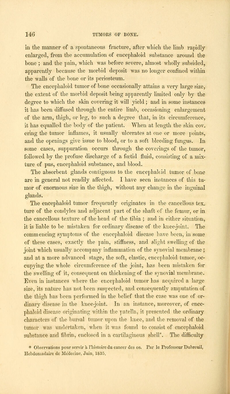 in the manner of a spontaneous fracture, after which the limb rapidly enlarged, from the accumulation of encephaloid substance around the bone ; and the pain, which was before severe, almost wholly subsided, apparently because the morbid deposit was no longer confined within the walls of the bone or its periosteum. The encephaloid tumor of bone occasionally attains a very large size, the extent of the morbid deposit being apparently limited only by the degree to which the skin covering it will yield ; and in some instances it has been diffused through the entire limb, occasioning enlargement of the arm, thigh, or leg, to such a degree that, in its circumference, it has equalled the body of the patient. When at length the skin cov- ering the tumor inflames, it usually ulcerates at one or more points, and the openings give issue to blood, or to a soft bleeding fungus. In some cases, suppuration occurs through the coverings of the tumor, followed by the profuse discharge of a foetid fluid, consisting of a mix- ture of pus, encephaloid substance, and blood. The absorbent glands contiguous to the encephaloid tumor of bone are in general not readily affected. I have seen instances of this tu- mor of enormous size in the thigh, without any change in the inguinal glands. The encephaloid tumor frequently originates in the cancellous tex, ture of the condyles and adjacent part of the shaft of the femur, or in the cancellous texture of the head of the tibia ; and in either situation, it is liable to be mistaken for ordinary disease of the knee-joint. The commencing symptoms of the encephaloid disease have been, in some of these cases, exactly the pain, stiffness, and slight swelling of the joint which usually accompany inflammation of the synovial membrane; and at a more advanced stage, the soft, elastic, encephaloid tumor, oc- cupying the whole circumference of the joint, has been mistaken for the swelling of it, consequent on thickening of the synovial membrane. Even in instances where the encephaloid tumor has acquired a large size, its nature has not been suspected, and consequently amputation of the thigh has been performed in the belief that the case was one of or- dinary disease in the knee-joint. In an instance, moreover, of ence- phaloid disease originating within the patella, it presented the ordinary characters of the bursal tumor upon the knee, and the removal of the tumor was undertaken, when it was found to consist of encephaloid substance and fibrin, enclosed in a cartilaginous shell*. The difficulty * Observations pour servir & l'bistoire du cancer des os. Par le Professeur Dubreuil, lleklomadaire dc Mcdcciue, Juin, 1835.