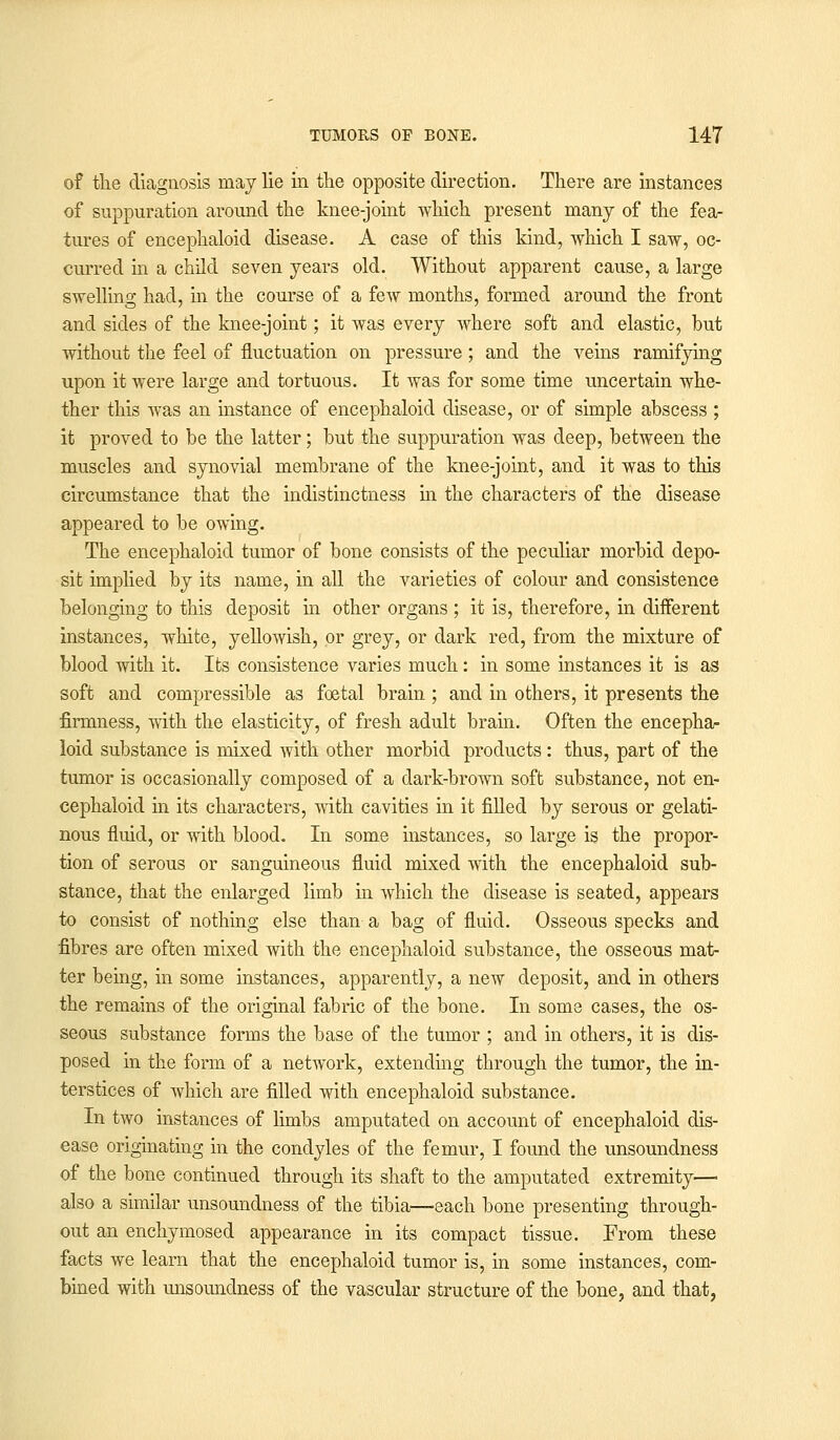 of the diagnosis may lie in the opposite direction. There are instances of suppuration around the knee-joint which present many of the fea- tures of encephaloid disease. A case of this kind, which I saw, oc- curred hi a child seven years old. Without apparent cause, a large swelling had, in the course of a few months, formed around the front and sides of the knee-joint; it was every where soft and elastic, but without the feel of fluctuation on pressure; and the veins ramifying upon it were large and tortuous. It was for some time uncertain whe- ther this was an instance of encephaloid disease, or of simple abscess ; it proved to be the latter; but the suppuration was deep, between the muscles and synovial membrane of the knee-joint, and it was to this circumstance that the indistinctness in the characters of the disease appeared to be owing. The encephaloid tumor of bone consists of the peculiar morbid depo- sit implied by its name, in all the varieties of colour and consistence belonging to this deposit in other organs ; it is, therefore, in different instances, white, yellowish, or grey, or dark red, from the mixture of blood with it. Its consistence varies much: in some instances it is as soft and compressible as foetal brain ; and in others, it presents the firmness, with the elasticity, of fresh adult brahi. Often the encepha- loid substance is mixed with other morbid products: thus, part of the tumor is occasionally composed of a dark-brown soft substance, not en- cephaloid in its characters, with cavities in it filled by serous or gelati- nous fluid, or with blood. In some instances, so large is the propor- tion of serous or sanguineous fluid mixed with the encephaloid sub- stance, that the enlarged limb in which the disease is seated, appears to consist of nothing else than a bag of fluid. Osseous specks and fibres are often mixed with the encephaloid substance, the osseous mat- ter being, in some instances, apparently, a new deposit, and in others the remains of the original fabric of the bone. In some cases, the os- seous substance forms the base of the tumor ; and in others, it is dis- posed in the form of a network, extending through the tumor, the in- terstices of which are filled with encephaloid substance. In two instances of limbs amputated on account of encephaloid dis- ease originating in the condyles of the femur, I found the unsoundness of the bone continued through its shaft to the amputated extremity— also a similar unsoundness of the tibia—each bone presenting through- out an enchymosed appearance in its compact tissue. From these facts we learn that the encephaloid tumor is, in some instances, com- bined with unsoundness of the vascular structure of the bone, and that,