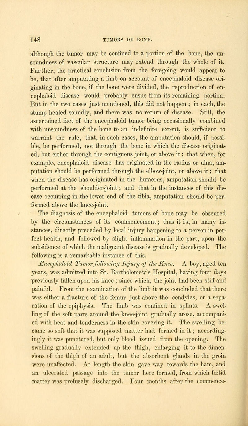 although the tumor may be confined to a portion of the bone, the un- soundness of vascular structure may extend through the whole of it. Further, the practical conclusion from the foregoing would appear to be, that after amputating a limb on account of encephaloid disease ori- ginating in the bone, if the bone were divided, the reproduction of en- cephaloid disease would probably ensue from its remaining portion. But in the two cases just mentioned, this did not happen ; in each, the stump healed soundly, and there was no return of disease. Still, the ascertained fact of the encephaloid tumor being occasionally combined with unsoundness of the bone to an indefinite extent, is sufficient to warrant the rule, that, in such cases, the amputation should, if possi- ble, be performed, not through the bone in which the disease originat- ed, but either through the contiguous joint, or above it; that when, for example^, encephaloid disease has originated in the radius or ulna, am- putation should be performed through the elbow-joint, or above it; that when the disease has originated in the humerus, amputation should be performed at the shoulder-joint; and that in the instances of this dis- ease occurring in the lower end of the tibia, amputation should be per- formed above the knee-joint. The diagnosis of the encephaloid tumors of bone may be obscured by the circumstances of its commencement; thus it is, in many in- stances, directly preceded by local injury happening to a person in per- fect health, and followed by slight inflammation in the part, upon the subsidence of which the malignant disease is gradually developed. The following is a remarkable instance of this. Encephaloid Tumor following Injury of the Knee. A boy, aged ten years, was admitted into St. Bartholomew's Hospital, having four days previously fallen upon his knee ; since Avhich, the joint had been stiff and painful. From the examination of the limb it was concluded that there was either a fracture of the femur just above the condyles, or a sepa- ration of the epiphysis. The limb was confined in splints. A swel- ling of the soft parts around the knee-joint gradually arose, accompani- ed with heat and tenderness in the skin covering it. The swelling be- came so soft that it was supposed matter had formed in it; according- ingly it was punctured, but only blood issued from the opening. The swelling gradually extended up the thigh, enlarging it to the dimen- sions of the thigh of an adult, but the absorbent glands in the groin were unaffected. At length the skin gave way towards the ham, and an ulcerated passage into the tumor here formed, from which foetid matter was profusely discharged. Four months after the commence-