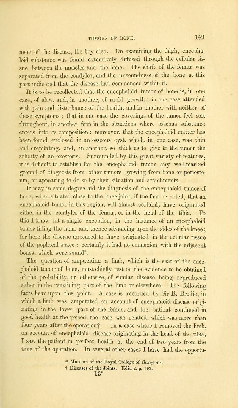 ment of the disease, the boy died. On examining the thigh, encepha- loid substance was found extensively diffused through the cellular tis- sue between the muscles and the bone. The shaft of the femur was separated from the condyles, and the unsoundness of the bone at this part indicated that the disease had commenced within it. It is to be recollected that the encephaloid tumor of bone is, in one case, of slow, and, in another, of rapid growth ; in one case attended with pain and disturbance of the health, and in another with neither of these symptoms ; that in one case the coverings of the tumor feel soft throughout, in another firm in the situations where osseous substance enters into its composition : moreover, that the encephaloid matter has been found enclosed in an osseous cyst, which, in one case, was thin and crepitating, and, in another, so thick as to give to the tumor the solidity of an exostosis. Surrounded by this great variety of features, it is difficult to establish for the encephaloid tumor any well-marked ground of diagnosis from other tumors growing from bone or perioste- um, or appearing to do so by their situation and attachments. It may in some degree aid the diagnosis of the encephaloid tumor of bone, when situated close to the knee-joint, if the fact be noted, that an encephaloid tumor in this region, will almost certainly have originated either in the condyles of the femur, or in the head of the tibia. To this I know but a single exception, in the instance of an encephaloid tumor filling the ham, and thence advancing upon the sides of the knee; for here the disease appeared to have originated in the cellular tissue of the popliteal space : certainly it had no connexion with the adjacent bones, which were sound*. The question of amputating a limb, which is the seat of the ence- phaloid tumor of bone, must chiefly rest on the evidence to be obtained of the probability, or otherwise, of similar disease being reproduced either in the remaining part of the Hmb or elsewhere. The following facts bear upon this point. A case is recorded by Sir B. Brodie, in which a hmb was amputated on account of encephaloid disease origi- nating in the lower part of the femur, and the patient continued in good health at the period the case was related, which was more than four years after the operation!. In a case where I removed the limb, on account of encephaloid disease originating in the head of the tibia, I saw the patient in perfect health at the end of two years from the time of the operation. In several other cases I have had the opportu- * Museum of the Royal College of Surgeons. t Diseases of the Joints. Edit. 2. p. 193. 13*