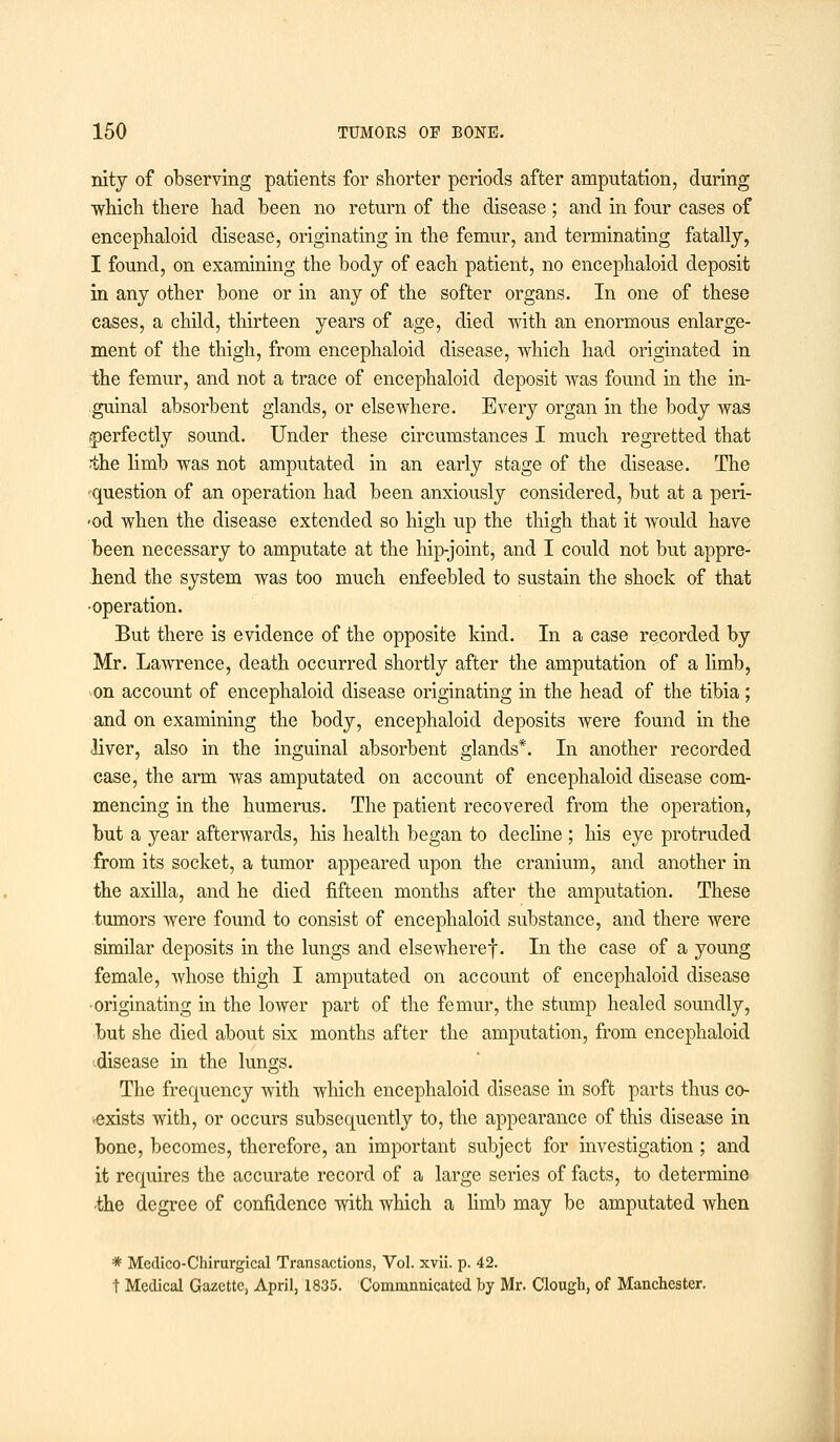 nity of observing patients for shorter periods after amputation, during which there had been no return of the disease ; and in four cases of encephaloid disease, originating in the femur, and terminating fatally, I found, on examining the body of each patient, no encephaloid deposit in any other bone or in any of the softer organs. In one of these cases, a child, thirteen years of age, died with an enormous enlarge- ment of the thigh, from encephaloid disease, which had originated in the femur, and not a trace of encephaloid deposit was found in the in- guinal absorbent glands, or elsewhere. Every organ in the body was perfectly sound. Under these circumstances I much regretted that the limb was not amputated in an early stage of the disease. The question of an operation had been anxiously considered, but at a peri- -od when the disease extended so high up the thigh that it would have been necessary to amputate at the hip-joint, and I could not but appre- hend the system was too much enfeebled to sustain the shock of that •operation. But there is evidence of the opposite kind. In a case recorded by Mr. Lawrence, death occurred shortly after the amputation of a limb, on account of encephaloid disease originating in the head of the tibia; and on examining the body, encephaloid deposits were found in the liver, also in the inguinal absorbent glands*. In another recorded case, the arm was amputated on account of encephaloid disease com- mencing in the humerus. The patient recovered from the operation, but a year afterwards, his health began to decline ; his eye protruded from its socket, a tumor appeared upon the cranium, and another in the axilla, and he died fifteen months after the amputation. These tumors were found to consist of encephaloid substance, and there were similar deposits in the lungs and elsewheref. In the case of a young female, whose thigh I amputated on account of encephaloid disease •originating in the lower part of the femur, the stump healed soundly, but she died about six months after the amputation, from encephaloid disease in the lungs. The frequency with which encephaloid disease in soft parts thus co- -exists with, or occurs subsequently to, the appearance of this disease in bone, becomes, therefore, an important subject for investigation ; and it requires the accurate record of a large series of facts, to determine ■the degree of confidence with which a limb may be amputated when * Medico-Chirurgical Transactions, Vol. xvii. p. 42. t Medical Gazette, April, 1835. Commnnicated by Mr. Clough, of Manchester.