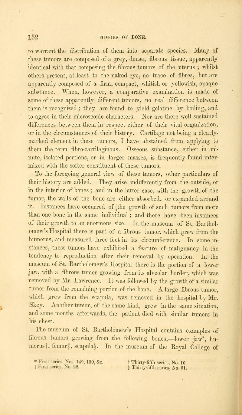 to warrant the distribution of them into separate species. Many of these tumors are composed of a grey, dense, fibrous tissue, apparently identical with that composing the fibrous tumors of the uterus ; whilst others present, at least to the naked eye, no trace of fibres, but are apparently composed of a firm, compact, whitish or yellowish, opaque substance. When, however, a comparative examination is made of some of these apparently different tumors, no real difference between them is recognized; they are found to yield gelatine by boiling, and to agree in their microscopic characters. Nor are there well sustained differences between them in respect either of their vital organization, or in the circumstances of their history. Cartilage not being a clearly- marked element in these tumors, I have abstained from applying to them the term fibro-cartilaginous. Osseous substance, either in mi- nute, isolated portions, or in larger masses, is frequently found inter- mixed with the softer constituent of these tumors. To the foregoing general view of these tumors, other particulars of their history are added. They arise indifferently from the outside, or in the interior of bones ; and in the latter case, with the growth of the tumor, the walls of the bone are either absorbed, or expanded around it. Instances have occurred of [the growth of such tumors from more than one bone in the same individual; and there have been instances of their groAvth to an enormous size. In the museum of St. Barthol- omew's Hospital there is part of a fibrous tumor, which grew from the humerus, and measured three feet in its circumference. In some in- stances, these tumors have exhibited a feature of malignancy in the tendency to reproduction after their removal by operation. In the museum of St. Bartholomew's Hospital there is the portion of a lower jaw, with a fibrous tumor growing from its alveolar border, which was removed by Mr. Lawrence. It was followed by the growth of a similar tumor from the remaining portion of the bone. A large fibrous tumor, which grew from the scapula, was removed in the hospital by Mr. Skey. Another tumor, of the same kind, grew in the same situation, and some months afterwards, the patient died with similar tumors in his chest. The museum of St. Bartholomew's Hospital contains examples of fibrous tumors growing from the following bones,—lower jaw*, hu- merus!, femur J, scapula§. In the museum of the Royal College of * First series, Nos. 149, 150, &c. t Thirty-fifth series, No. 10. t First scries, No. 22. § Thirty-fifth series, No. 51.